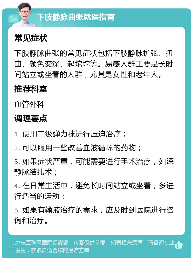 下肢静脉曲张就医指南 常见症状 下肢静脉曲张的常见症状包括下肢静脉扩张、扭曲、颜色变深、起坨坨等。易感人群主要是长时间站立或坐着的人群，尤其是女性和老年人。 推荐科室 血管外科 调理要点 1. 使用二级弹力袜进行压迫治疗； 2. 可以服用一些改善血液循环的药物； 3. 如果症状严重，可能需要进行手术治疗，如深静脉结扎术； 4. 在日常生活中，避免长时间站立或坐着，多进行适当的运动； 5. 如果有输液治疗的需求，应及时到医院进行咨询和治疗。