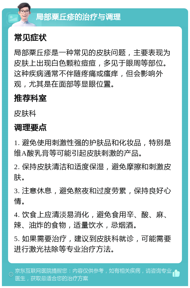 局部粟丘疹的治疗与调理 常见症状 局部粟丘疹是一种常见的皮肤问题，主要表现为皮肤上出现白色颗粒痘痘，多见于眼周等部位。这种疾病通常不伴随疼痛或瘙痒，但会影响外观，尤其是在面部等显眼位置。 推荐科室 皮肤科 调理要点 1. 避免使用刺激性强的护肤品和化妆品，特别是维A酸乳膏等可能引起皮肤刺激的产品。 2. 保持皮肤清洁和适度保湿，避免摩擦和刺激皮肤。 3. 注意休息，避免熬夜和过度劳累，保持良好心情。 4. 饮食上应清淡易消化，避免食用辛、酸、麻、辣、油炸的食物，适量饮水，忌烟酒。 5. 如果需要治疗，建议到皮肤科就诊，可能需要进行激光祛除等专业治疗方法。