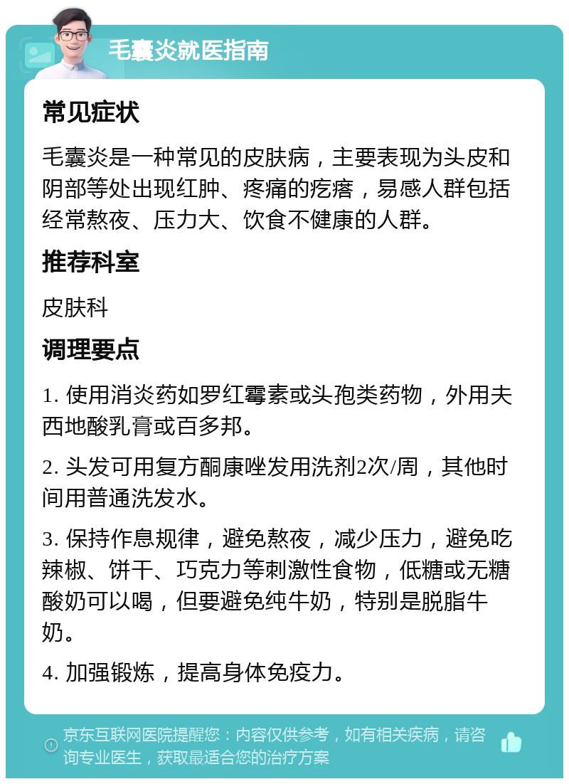 毛囊炎就医指南 常见症状 毛囊炎是一种常见的皮肤病，主要表现为头皮和阴部等处出现红肿、疼痛的疙瘩，易感人群包括经常熬夜、压力大、饮食不健康的人群。 推荐科室 皮肤科 调理要点 1. 使用消炎药如罗红霉素或头孢类药物，外用夫西地酸乳膏或百多邦。 2. 头发可用复方酮康唑发用洗剂2次/周，其他时间用普通洗发水。 3. 保持作息规律，避免熬夜，减少压力，避免吃辣椒、饼干、巧克力等刺激性食物，低糖或无糖酸奶可以喝，但要避免纯牛奶，特别是脱脂牛奶。 4. 加强锻炼，提高身体免疫力。