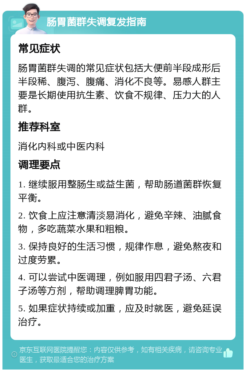 肠胃菌群失调复发指南 常见症状 肠胃菌群失调的常见症状包括大便前半段成形后半段稀、腹泻、腹痛、消化不良等。易感人群主要是长期使用抗生素、饮食不规律、压力大的人群。 推荐科室 消化内科或中医内科 调理要点 1. 继续服用整肠生或益生菌，帮助肠道菌群恢复平衡。 2. 饮食上应注意清淡易消化，避免辛辣、油腻食物，多吃蔬菜水果和粗粮。 3. 保持良好的生活习惯，规律作息，避免熬夜和过度劳累。 4. 可以尝试中医调理，例如服用四君子汤、六君子汤等方剂，帮助调理脾胃功能。 5. 如果症状持续或加重，应及时就医，避免延误治疗。