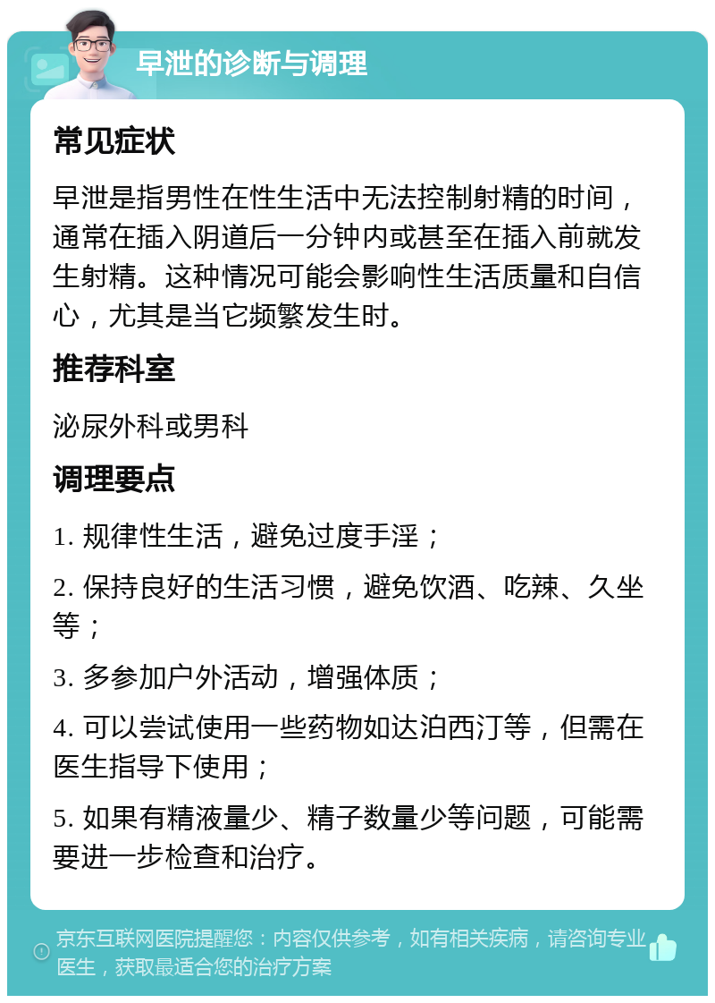 早泄的诊断与调理 常见症状 早泄是指男性在性生活中无法控制射精的时间，通常在插入阴道后一分钟内或甚至在插入前就发生射精。这种情况可能会影响性生活质量和自信心，尤其是当它频繁发生时。 推荐科室 泌尿外科或男科 调理要点 1. 规律性生活，避免过度手淫； 2. 保持良好的生活习惯，避免饮酒、吃辣、久坐等； 3. 多参加户外活动，增强体质； 4. 可以尝试使用一些药物如达泊西汀等，但需在医生指导下使用； 5. 如果有精液量少、精子数量少等问题，可能需要进一步检查和治疗。