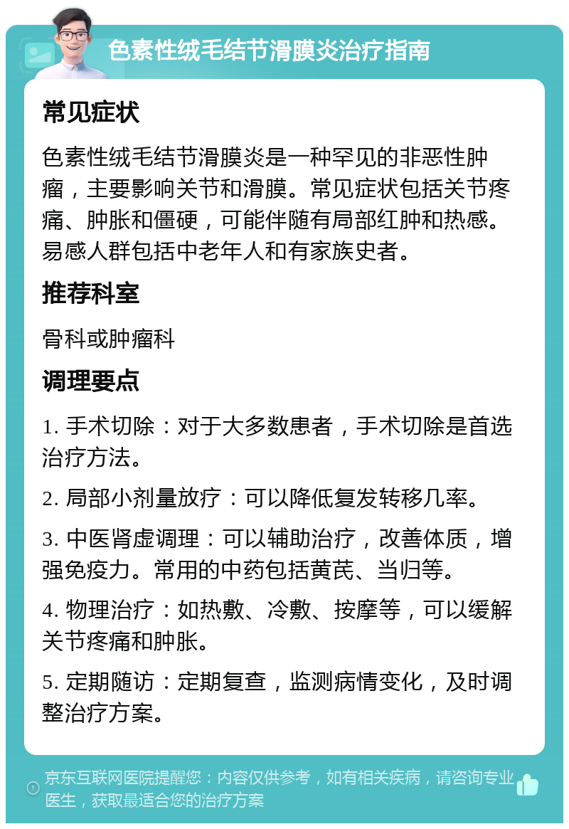 色素性绒毛结节滑膜炎治疗指南 常见症状 色素性绒毛结节滑膜炎是一种罕见的非恶性肿瘤，主要影响关节和滑膜。常见症状包括关节疼痛、肿胀和僵硬，可能伴随有局部红肿和热感。易感人群包括中老年人和有家族史者。 推荐科室 骨科或肿瘤科 调理要点 1. 手术切除：对于大多数患者，手术切除是首选治疗方法。 2. 局部小剂量放疗：可以降低复发转移几率。 3. 中医肾虚调理：可以辅助治疗，改善体质，增强免疫力。常用的中药包括黄芪、当归等。 4. 物理治疗：如热敷、冷敷、按摩等，可以缓解关节疼痛和肿胀。 5. 定期随访：定期复查，监测病情变化，及时调整治疗方案。