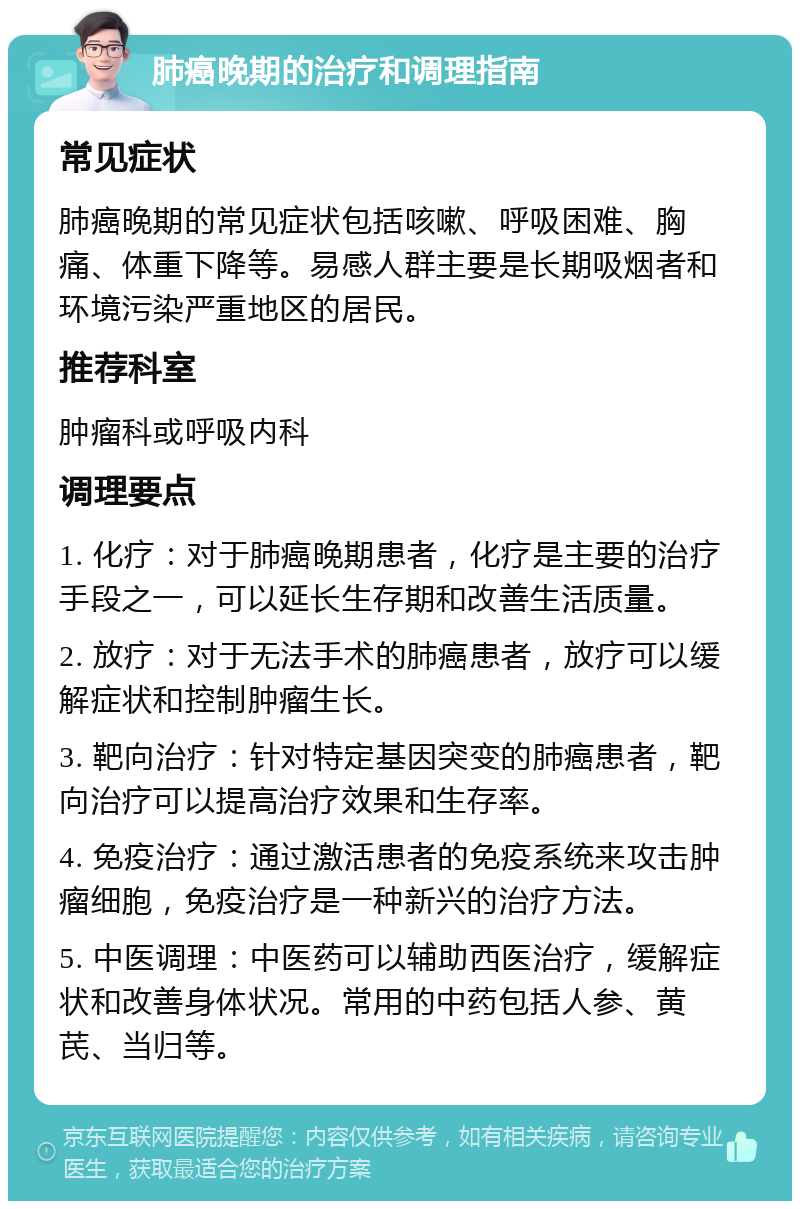 肺癌晚期的治疗和调理指南 常见症状 肺癌晚期的常见症状包括咳嗽、呼吸困难、胸痛、体重下降等。易感人群主要是长期吸烟者和环境污染严重地区的居民。 推荐科室 肿瘤科或呼吸内科 调理要点 1. 化疗：对于肺癌晚期患者，化疗是主要的治疗手段之一，可以延长生存期和改善生活质量。 2. 放疗：对于无法手术的肺癌患者，放疗可以缓解症状和控制肿瘤生长。 3. 靶向治疗：针对特定基因突变的肺癌患者，靶向治疗可以提高治疗效果和生存率。 4. 免疫治疗：通过激活患者的免疫系统来攻击肿瘤细胞，免疫治疗是一种新兴的治疗方法。 5. 中医调理：中医药可以辅助西医治疗，缓解症状和改善身体状况。常用的中药包括人参、黄芪、当归等。