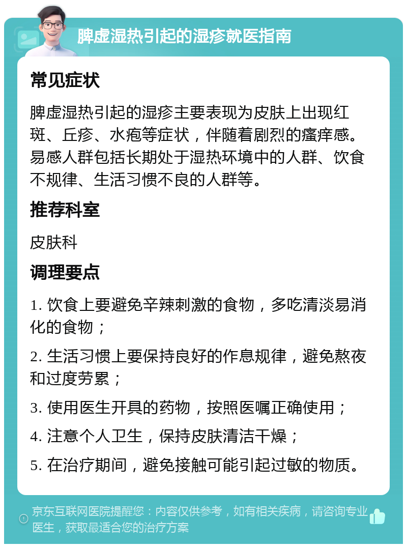 脾虚湿热引起的湿疹就医指南 常见症状 脾虚湿热引起的湿疹主要表现为皮肤上出现红斑、丘疹、水疱等症状，伴随着剧烈的瘙痒感。易感人群包括长期处于湿热环境中的人群、饮食不规律、生活习惯不良的人群等。 推荐科室 皮肤科 调理要点 1. 饮食上要避免辛辣刺激的食物，多吃清淡易消化的食物； 2. 生活习惯上要保持良好的作息规律，避免熬夜和过度劳累； 3. 使用医生开具的药物，按照医嘱正确使用； 4. 注意个人卫生，保持皮肤清洁干燥； 5. 在治疗期间，避免接触可能引起过敏的物质。