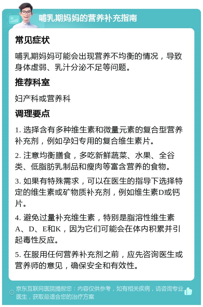 哺乳期妈妈的营养补充指南 常见症状 哺乳期妈妈可能会出现营养不均衡的情况，导致身体虚弱、乳汁分泌不足等问题。 推荐科室 妇产科或营养科 调理要点 1. 选择含有多种维生素和微量元素的复合型营养补充剂，例如孕妇专用的复合维生素片。 2. 注意均衡膳食，多吃新鲜蔬菜、水果、全谷类、低脂肪乳制品和瘦肉等富含营养的食物。 3. 如果有特殊需求，可以在医生的指导下选择特定的维生素或矿物质补充剂，例如维生素D或钙片。 4. 避免过量补充维生素，特别是脂溶性维生素A、D、E和K，因为它们可能会在体内积累并引起毒性反应。 5. 在服用任何营养补充剂之前，应先咨询医生或营养师的意见，确保安全和有效性。