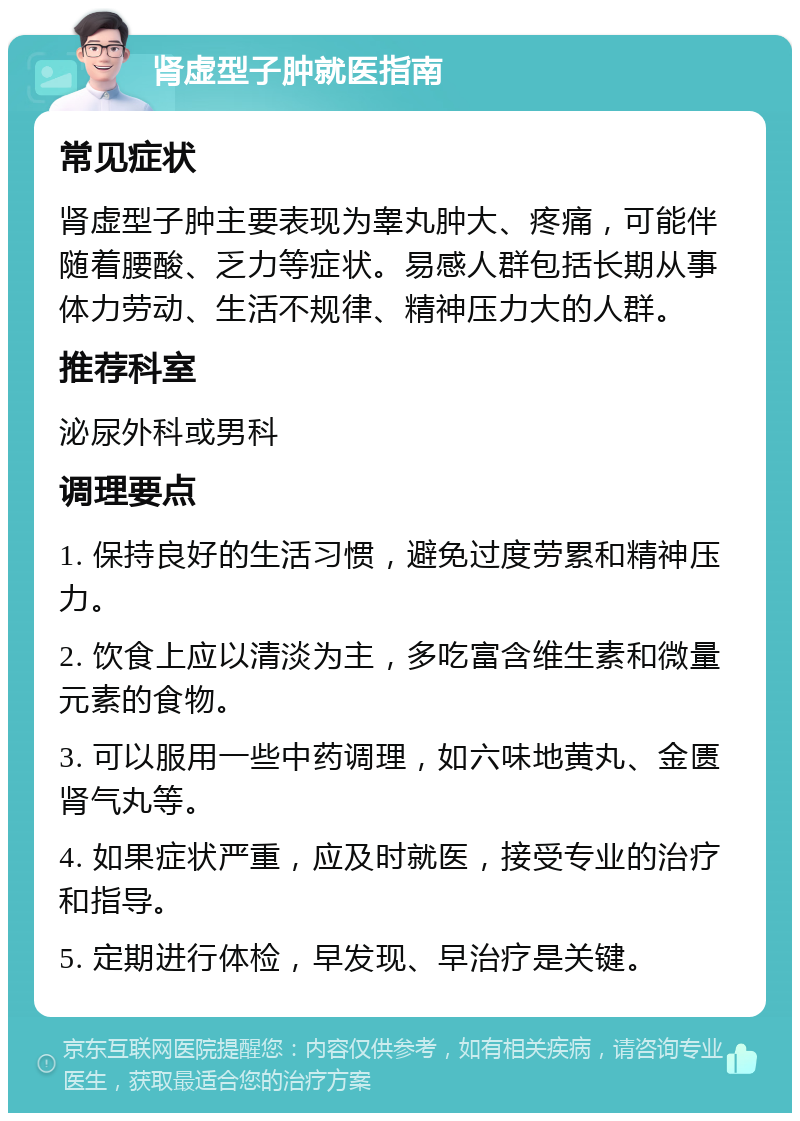 肾虚型子肿就医指南 常见症状 肾虚型子肿主要表现为睾丸肿大、疼痛，可能伴随着腰酸、乏力等症状。易感人群包括长期从事体力劳动、生活不规律、精神压力大的人群。 推荐科室 泌尿外科或男科 调理要点 1. 保持良好的生活习惯，避免过度劳累和精神压力。 2. 饮食上应以清淡为主，多吃富含维生素和微量元素的食物。 3. 可以服用一些中药调理，如六味地黄丸、金匮肾气丸等。 4. 如果症状严重，应及时就医，接受专业的治疗和指导。 5. 定期进行体检，早发现、早治疗是关键。