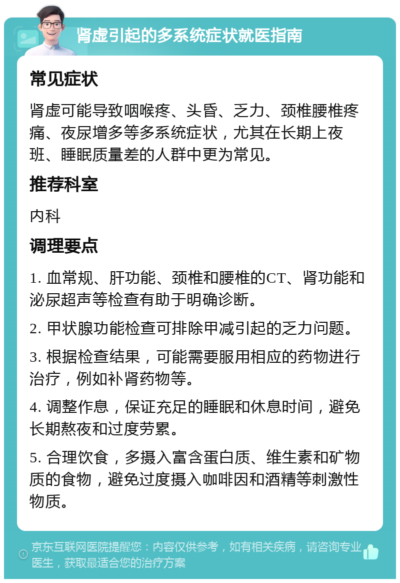 肾虚引起的多系统症状就医指南 常见症状 肾虚可能导致咽喉疼、头昏、乏力、颈椎腰椎疼痛、夜尿增多等多系统症状，尤其在长期上夜班、睡眠质量差的人群中更为常见。 推荐科室 内科 调理要点 1. 血常规、肝功能、颈椎和腰椎的CT、肾功能和泌尿超声等检查有助于明确诊断。 2. 甲状腺功能检查可排除甲减引起的乏力问题。 3. 根据检查结果，可能需要服用相应的药物进行治疗，例如补肾药物等。 4. 调整作息，保证充足的睡眠和休息时间，避免长期熬夜和过度劳累。 5. 合理饮食，多摄入富含蛋白质、维生素和矿物质的食物，避免过度摄入咖啡因和酒精等刺激性物质。