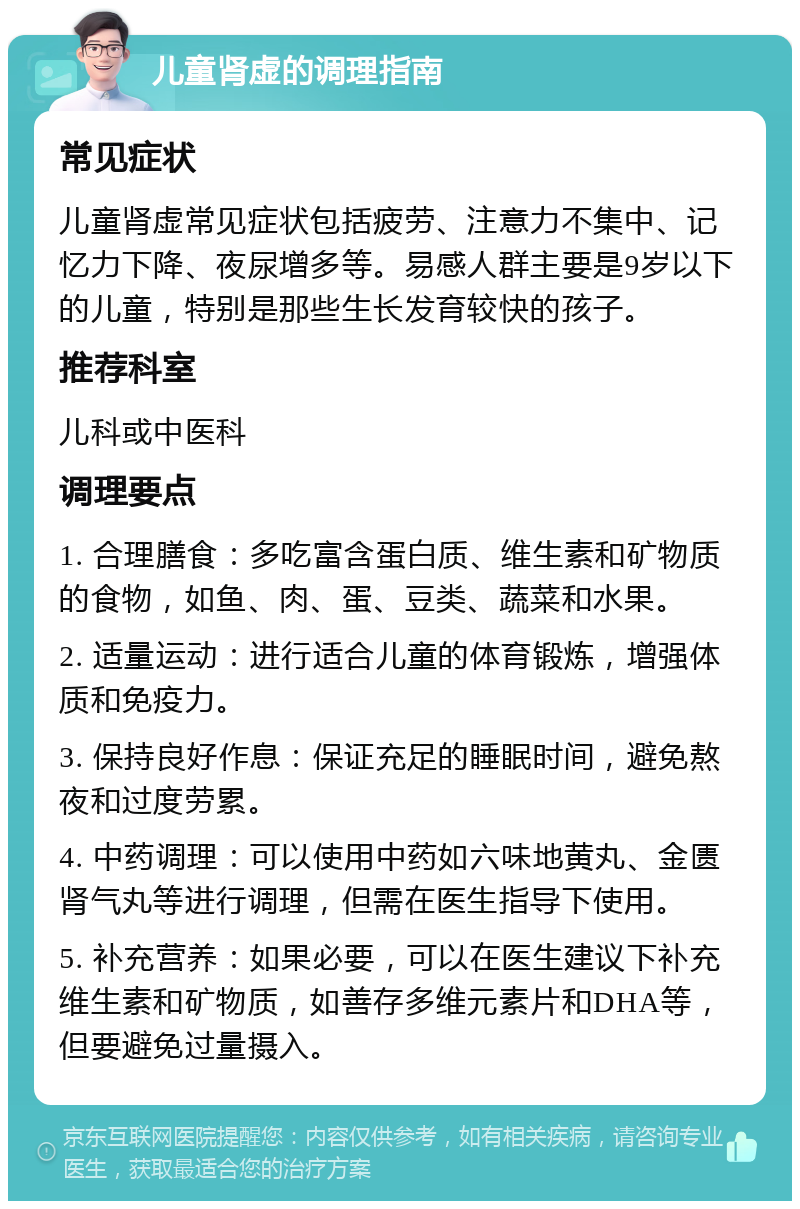 儿童肾虚的调理指南 常见症状 儿童肾虚常见症状包括疲劳、注意力不集中、记忆力下降、夜尿增多等。易感人群主要是9岁以下的儿童，特别是那些生长发育较快的孩子。 推荐科室 儿科或中医科 调理要点 1. 合理膳食：多吃富含蛋白质、维生素和矿物质的食物，如鱼、肉、蛋、豆类、蔬菜和水果。 2. 适量运动：进行适合儿童的体育锻炼，增强体质和免疫力。 3. 保持良好作息：保证充足的睡眠时间，避免熬夜和过度劳累。 4. 中药调理：可以使用中药如六味地黄丸、金匮肾气丸等进行调理，但需在医生指导下使用。 5. 补充营养：如果必要，可以在医生建议下补充维生素和矿物质，如善存多维元素片和DHA等，但要避免过量摄入。