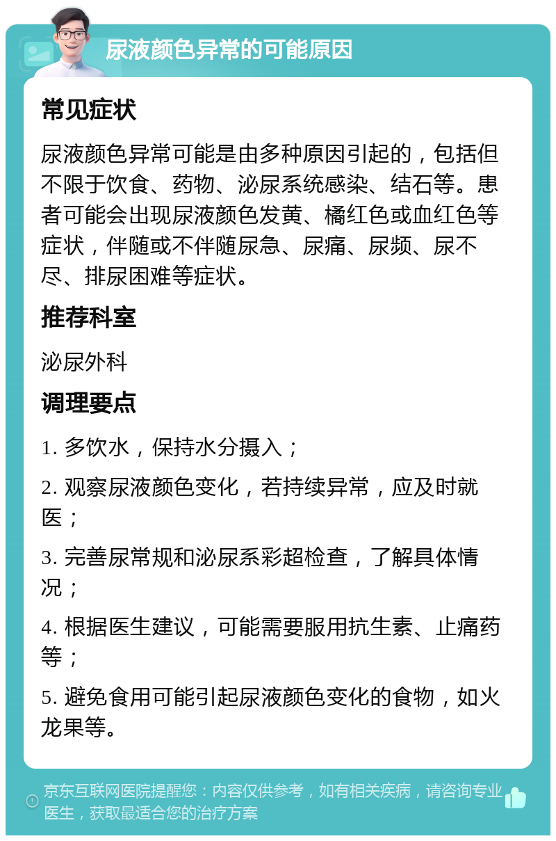 尿液颜色异常的可能原因 常见症状 尿液颜色异常可能是由多种原因引起的，包括但不限于饮食、药物、泌尿系统感染、结石等。患者可能会出现尿液颜色发黄、橘红色或血红色等症状，伴随或不伴随尿急、尿痛、尿频、尿不尽、排尿困难等症状。 推荐科室 泌尿外科 调理要点 1. 多饮水，保持水分摄入； 2. 观察尿液颜色变化，若持续异常，应及时就医； 3. 完善尿常规和泌尿系彩超检查，了解具体情况； 4. 根据医生建议，可能需要服用抗生素、止痛药等； 5. 避免食用可能引起尿液颜色变化的食物，如火龙果等。