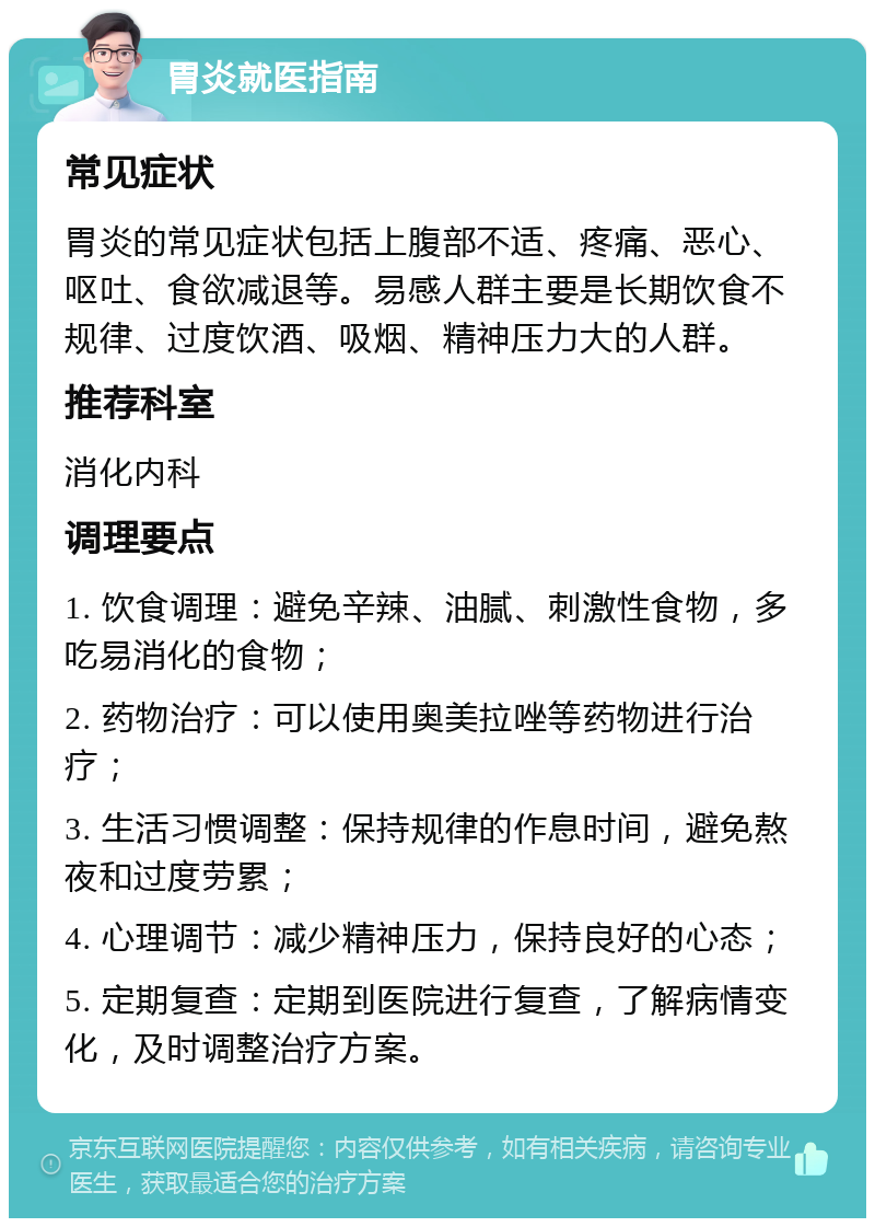 胃炎就医指南 常见症状 胃炎的常见症状包括上腹部不适、疼痛、恶心、呕吐、食欲减退等。易感人群主要是长期饮食不规律、过度饮酒、吸烟、精神压力大的人群。 推荐科室 消化内科 调理要点 1. 饮食调理：避免辛辣、油腻、刺激性食物，多吃易消化的食物； 2. 药物治疗：可以使用奥美拉唑等药物进行治疗； 3. 生活习惯调整：保持规律的作息时间，避免熬夜和过度劳累； 4. 心理调节：减少精神压力，保持良好的心态； 5. 定期复查：定期到医院进行复查，了解病情变化，及时调整治疗方案。