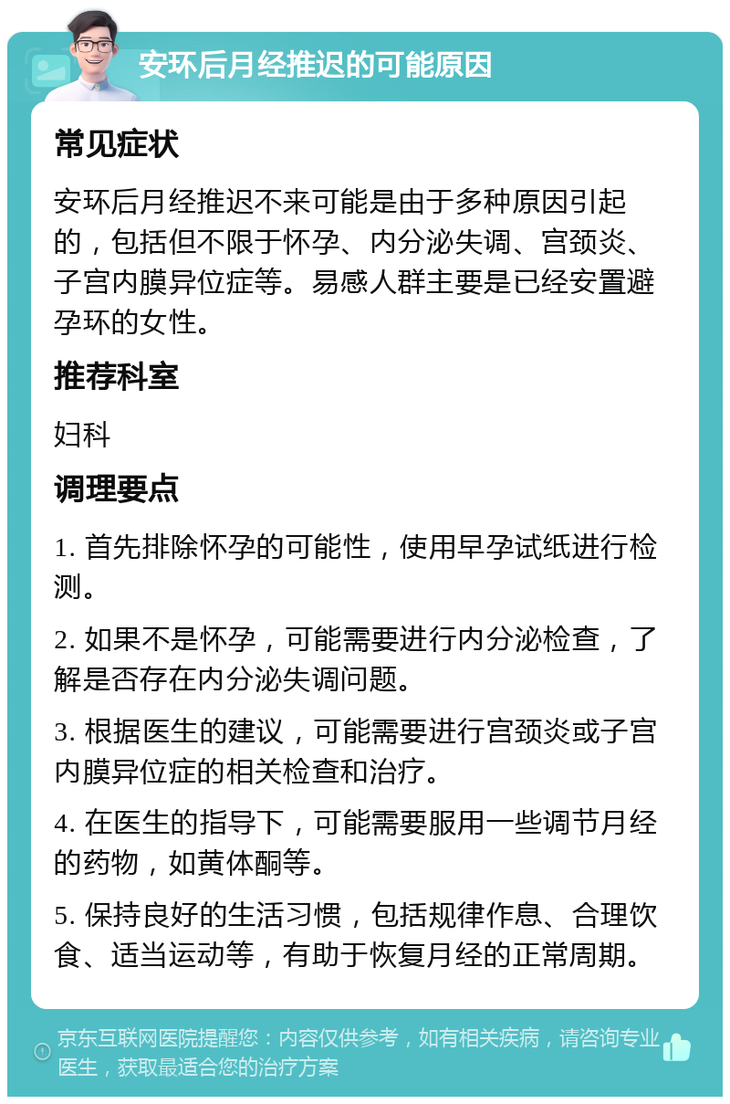 安环后月经推迟的可能原因 常见症状 安环后月经推迟不来可能是由于多种原因引起的，包括但不限于怀孕、内分泌失调、宫颈炎、子宫内膜异位症等。易感人群主要是已经安置避孕环的女性。 推荐科室 妇科 调理要点 1. 首先排除怀孕的可能性，使用早孕试纸进行检测。 2. 如果不是怀孕，可能需要进行内分泌检查，了解是否存在内分泌失调问题。 3. 根据医生的建议，可能需要进行宫颈炎或子宫内膜异位症的相关检查和治疗。 4. 在医生的指导下，可能需要服用一些调节月经的药物，如黄体酮等。 5. 保持良好的生活习惯，包括规律作息、合理饮食、适当运动等，有助于恢复月经的正常周期。