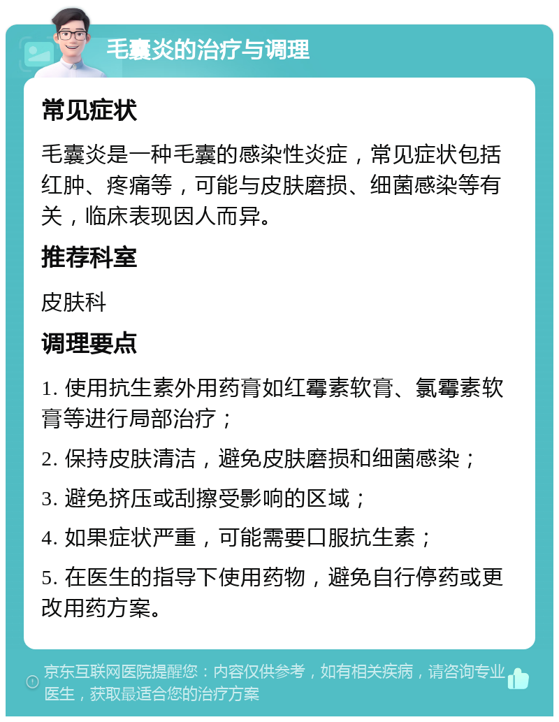 毛囊炎的治疗与调理 常见症状 毛囊炎是一种毛囊的感染性炎症，常见症状包括红肿、疼痛等，可能与皮肤磨损、细菌感染等有关，临床表现因人而异。 推荐科室 皮肤科 调理要点 1. 使用抗生素外用药膏如红霉素软膏、氯霉素软膏等进行局部治疗； 2. 保持皮肤清洁，避免皮肤磨损和细菌感染； 3. 避免挤压或刮擦受影响的区域； 4. 如果症状严重，可能需要口服抗生素； 5. 在医生的指导下使用药物，避免自行停药或更改用药方案。