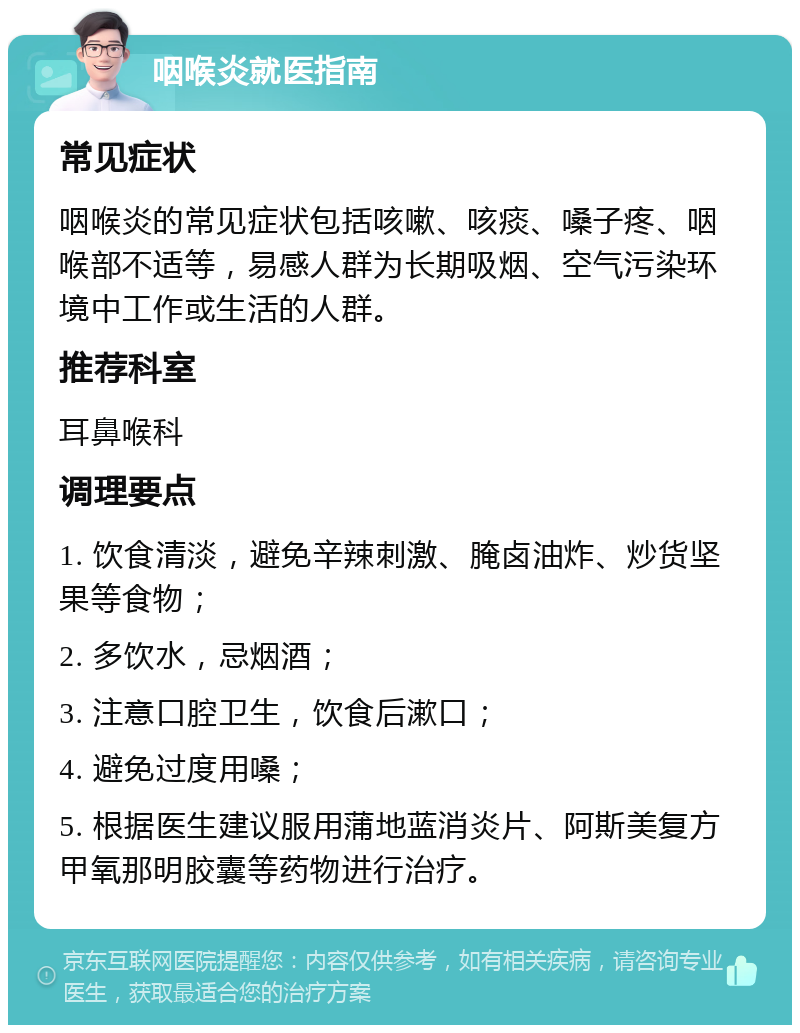 咽喉炎就医指南 常见症状 咽喉炎的常见症状包括咳嗽、咳痰、嗓子疼、咽喉部不适等，易感人群为长期吸烟、空气污染环境中工作或生活的人群。 推荐科室 耳鼻喉科 调理要点 1. 饮食清淡，避免辛辣刺激、腌卤油炸、炒货坚果等食物； 2. 多饮水，忌烟酒； 3. 注意口腔卫生，饮食后漱口； 4. 避免过度用嗓； 5. 根据医生建议服用蒲地蓝消炎片、阿斯美复方甲氧那明胶囊等药物进行治疗。