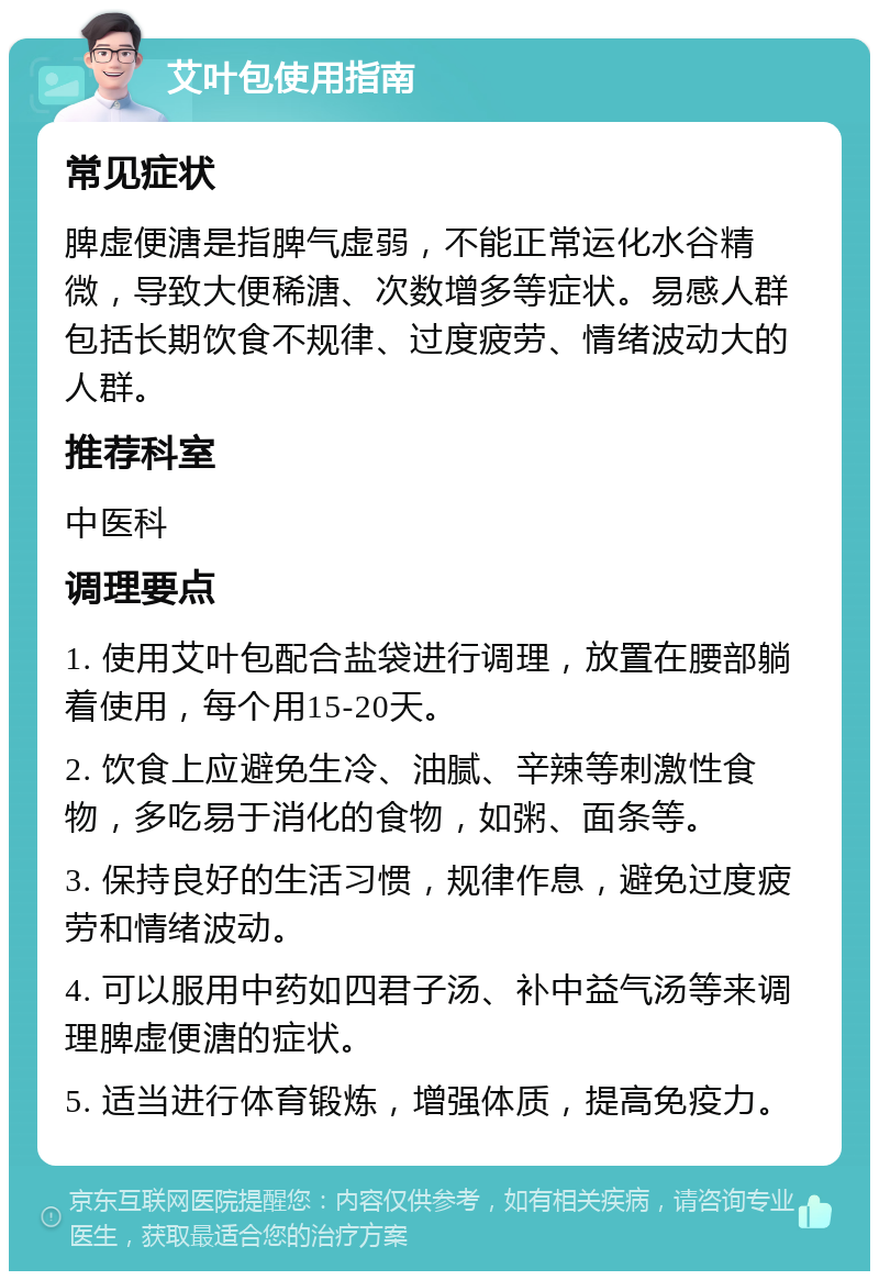 艾叶包使用指南 常见症状 脾虚便溏是指脾气虚弱，不能正常运化水谷精微，导致大便稀溏、次数增多等症状。易感人群包括长期饮食不规律、过度疲劳、情绪波动大的人群。 推荐科室 中医科 调理要点 1. 使用艾叶包配合盐袋进行调理，放置在腰部躺着使用，每个用15-20天。 2. 饮食上应避免生冷、油腻、辛辣等刺激性食物，多吃易于消化的食物，如粥、面条等。 3. 保持良好的生活习惯，规律作息，避免过度疲劳和情绪波动。 4. 可以服用中药如四君子汤、补中益气汤等来调理脾虚便溏的症状。 5. 适当进行体育锻炼，增强体质，提高免疫力。