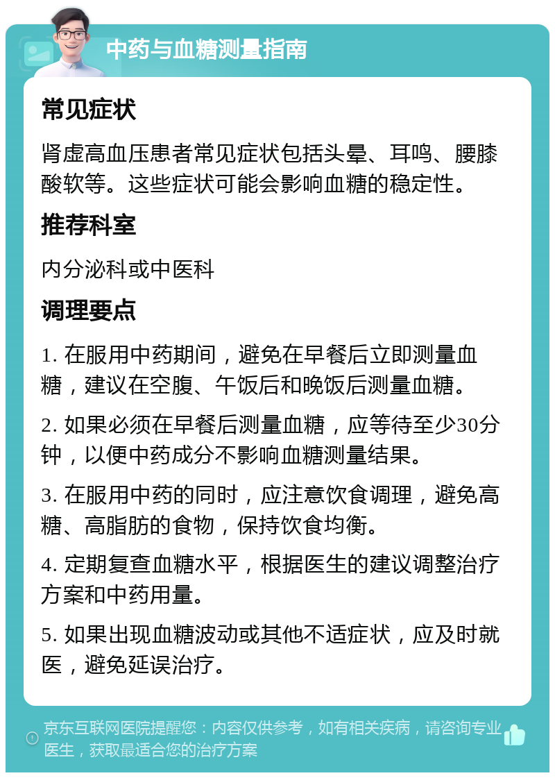 中药与血糖测量指南 常见症状 肾虚高血压患者常见症状包括头晕、耳鸣、腰膝酸软等。这些症状可能会影响血糖的稳定性。 推荐科室 内分泌科或中医科 调理要点 1. 在服用中药期间，避免在早餐后立即测量血糖，建议在空腹、午饭后和晚饭后测量血糖。 2. 如果必须在早餐后测量血糖，应等待至少30分钟，以便中药成分不影响血糖测量结果。 3. 在服用中药的同时，应注意饮食调理，避免高糖、高脂肪的食物，保持饮食均衡。 4. 定期复查血糖水平，根据医生的建议调整治疗方案和中药用量。 5. 如果出现血糖波动或其他不适症状，应及时就医，避免延误治疗。