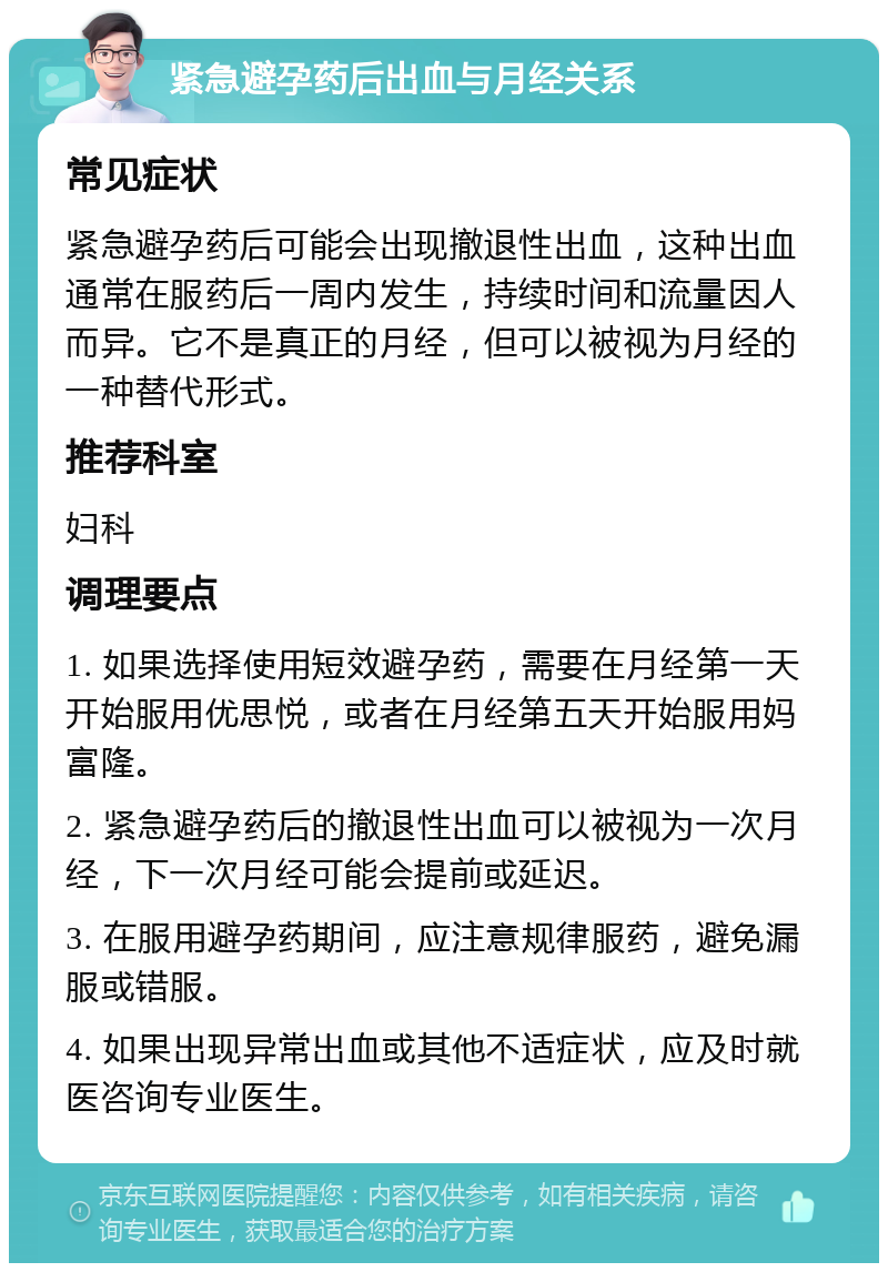 紧急避孕药后出血与月经关系 常见症状 紧急避孕药后可能会出现撤退性出血，这种出血通常在服药后一周内发生，持续时间和流量因人而异。它不是真正的月经，但可以被视为月经的一种替代形式。 推荐科室 妇科 调理要点 1. 如果选择使用短效避孕药，需要在月经第一天开始服用优思悦，或者在月经第五天开始服用妈富隆。 2. 紧急避孕药后的撤退性出血可以被视为一次月经，下一次月经可能会提前或延迟。 3. 在服用避孕药期间，应注意规律服药，避免漏服或错服。 4. 如果出现异常出血或其他不适症状，应及时就医咨询专业医生。