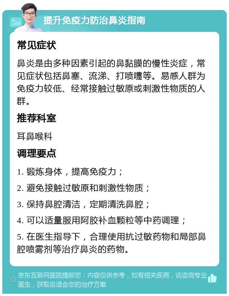 提升免疫力防治鼻炎指南 常见症状 鼻炎是由多种因素引起的鼻黏膜的慢性炎症，常见症状包括鼻塞、流涕、打喷嚏等。易感人群为免疫力较低、经常接触过敏原或刺激性物质的人群。 推荐科室 耳鼻喉科 调理要点 1. 锻炼身体，提高免疫力； 2. 避免接触过敏原和刺激性物质； 3. 保持鼻腔清洁，定期清洗鼻腔； 4. 可以适量服用阿胶补血颗粒等中药调理； 5. 在医生指导下，合理使用抗过敏药物和局部鼻腔喷雾剂等治疗鼻炎的药物。