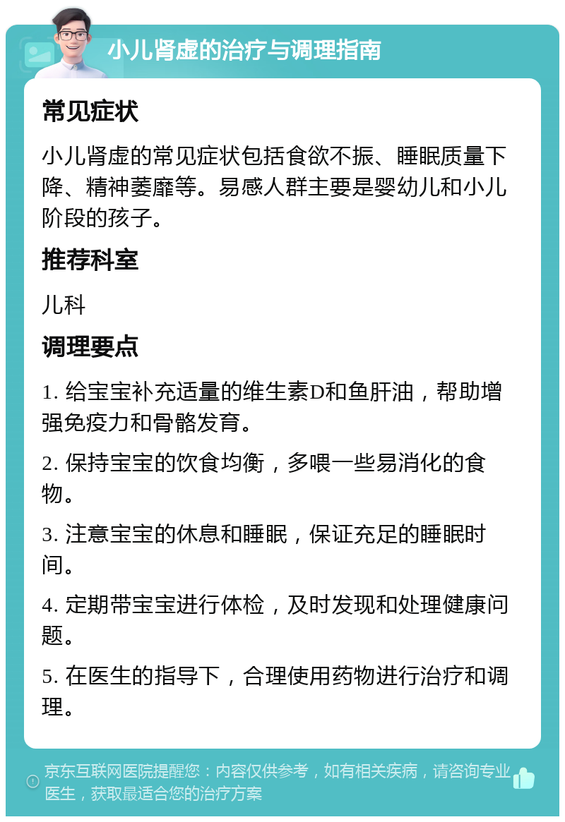 小儿肾虚的治疗与调理指南 常见症状 小儿肾虚的常见症状包括食欲不振、睡眠质量下降、精神萎靡等。易感人群主要是婴幼儿和小儿阶段的孩子。 推荐科室 儿科 调理要点 1. 给宝宝补充适量的维生素D和鱼肝油，帮助增强免疫力和骨骼发育。 2. 保持宝宝的饮食均衡，多喂一些易消化的食物。 3. 注意宝宝的休息和睡眠，保证充足的睡眠时间。 4. 定期带宝宝进行体检，及时发现和处理健康问题。 5. 在医生的指导下，合理使用药物进行治疗和调理。