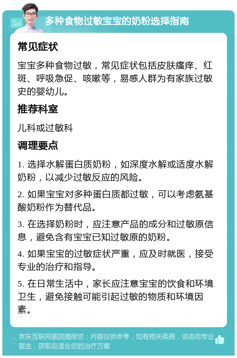 多种食物过敏宝宝的奶粉选择指南 常见症状 宝宝多种食物过敏，常见症状包括皮肤瘙痒、红斑、呼吸急促、咳嗽等，易感人群为有家族过敏史的婴幼儿。 推荐科室 儿科或过敏科 调理要点 1. 选择水解蛋白质奶粉，如深度水解或适度水解奶粉，以减少过敏反应的风险。 2. 如果宝宝对多种蛋白质都过敏，可以考虑氨基酸奶粉作为替代品。 3. 在选择奶粉时，应注意产品的成分和过敏原信息，避免含有宝宝已知过敏原的奶粉。 4. 如果宝宝的过敏症状严重，应及时就医，接受专业的治疗和指导。 5. 在日常生活中，家长应注意宝宝的饮食和环境卫生，避免接触可能引起过敏的物质和环境因素。