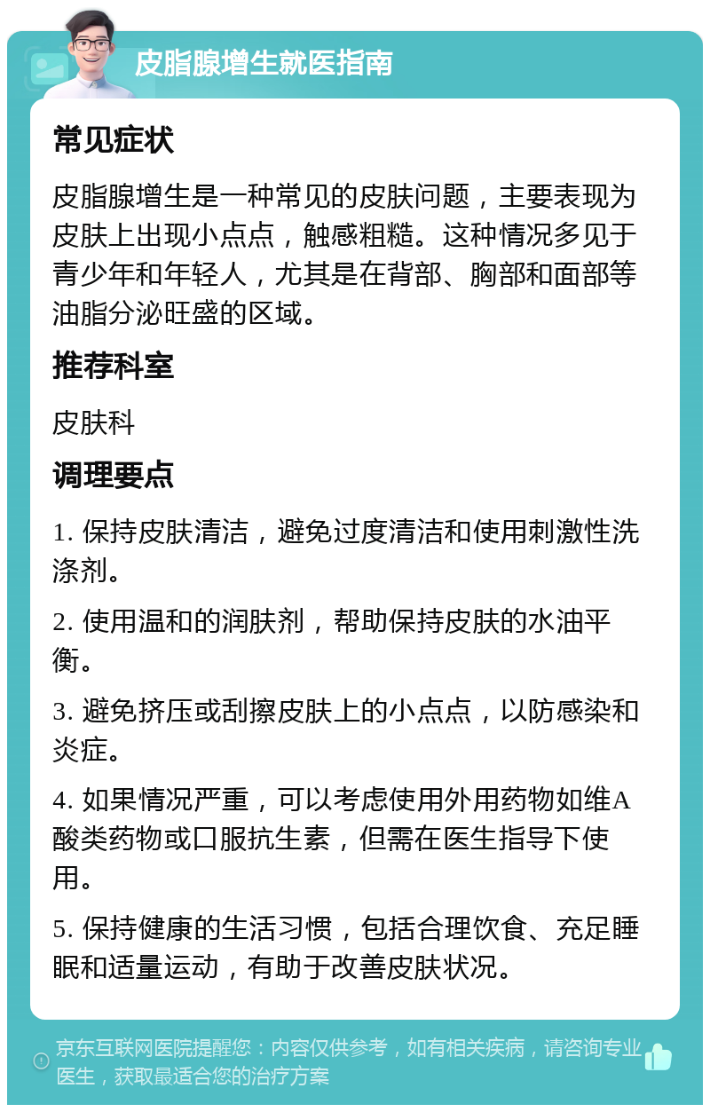 皮脂腺增生就医指南 常见症状 皮脂腺增生是一种常见的皮肤问题，主要表现为皮肤上出现小点点，触感粗糙。这种情况多见于青少年和年轻人，尤其是在背部、胸部和面部等油脂分泌旺盛的区域。 推荐科室 皮肤科 调理要点 1. 保持皮肤清洁，避免过度清洁和使用刺激性洗涤剂。 2. 使用温和的润肤剂，帮助保持皮肤的水油平衡。 3. 避免挤压或刮擦皮肤上的小点点，以防感染和炎症。 4. 如果情况严重，可以考虑使用外用药物如维A酸类药物或口服抗生素，但需在医生指导下使用。 5. 保持健康的生活习惯，包括合理饮食、充足睡眠和适量运动，有助于改善皮肤状况。