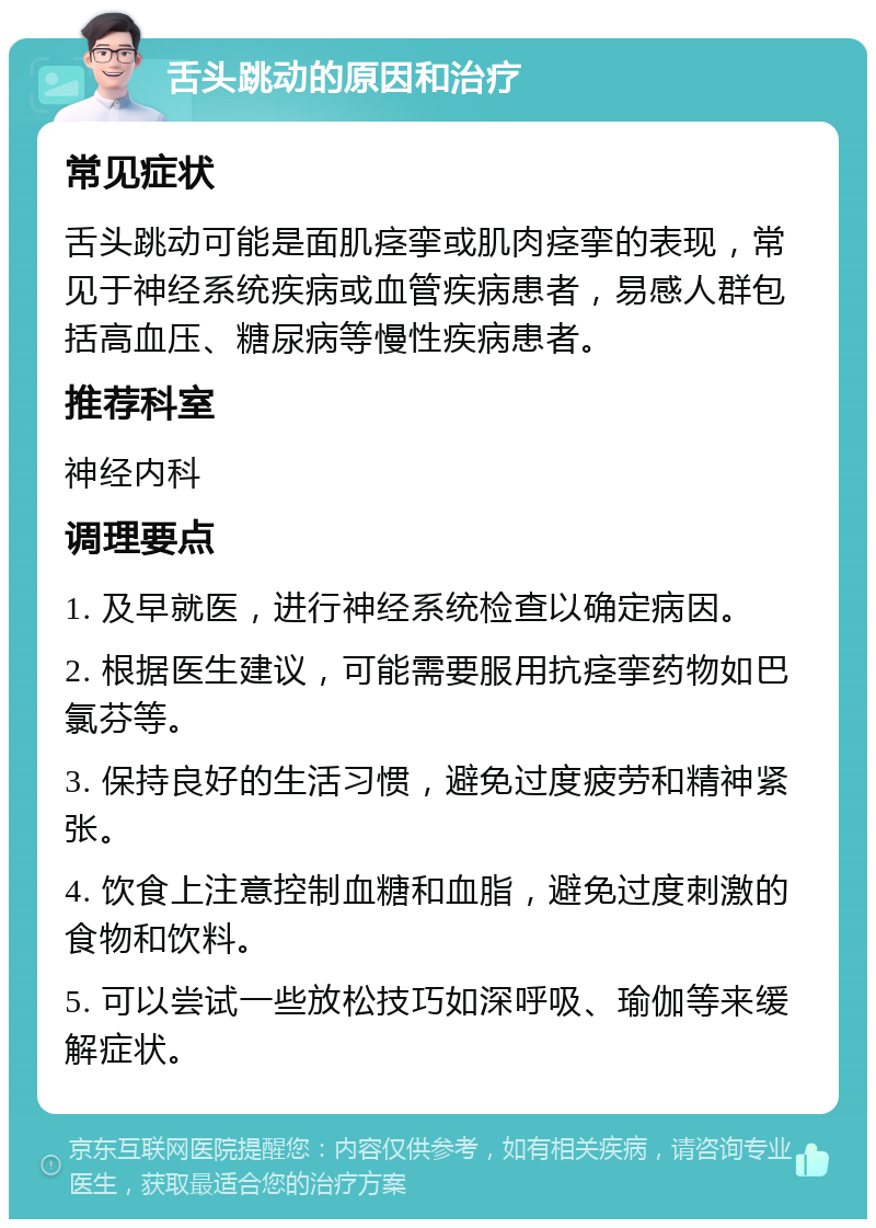 舌头跳动的原因和治疗 常见症状 舌头跳动可能是面肌痉挛或肌肉痉挛的表现，常见于神经系统疾病或血管疾病患者，易感人群包括高血压、糖尿病等慢性疾病患者。 推荐科室 神经内科 调理要点 1. 及早就医，进行神经系统检查以确定病因。 2. 根据医生建议，可能需要服用抗痉挛药物如巴氯芬等。 3. 保持良好的生活习惯，避免过度疲劳和精神紧张。 4. 饮食上注意控制血糖和血脂，避免过度刺激的食物和饮料。 5. 可以尝试一些放松技巧如深呼吸、瑜伽等来缓解症状。