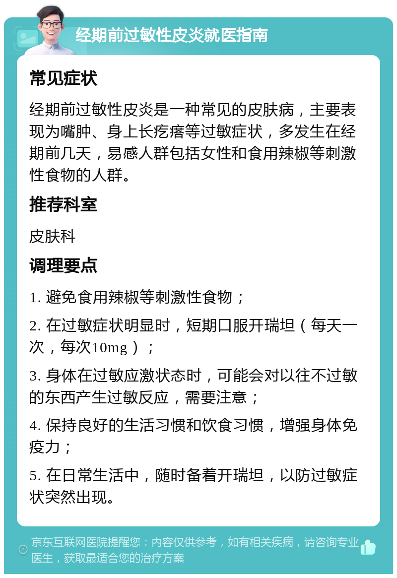 经期前过敏性皮炎就医指南 常见症状 经期前过敏性皮炎是一种常见的皮肤病，主要表现为嘴肿、身上长疙瘩等过敏症状，多发生在经期前几天，易感人群包括女性和食用辣椒等刺激性食物的人群。 推荐科室 皮肤科 调理要点 1. 避免食用辣椒等刺激性食物； 2. 在过敏症状明显时，短期口服开瑞坦（每天一次，每次10mg）； 3. 身体在过敏应激状态时，可能会对以往不过敏的东西产生过敏反应，需要注意； 4. 保持良好的生活习惯和饮食习惯，增强身体免疫力； 5. 在日常生活中，随时备着开瑞坦，以防过敏症状突然出现。