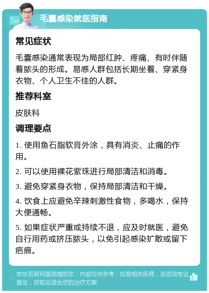 毛囊感染就医指南 常见症状 毛囊感染通常表现为局部红肿、疼痛、有时伴随着脓头的形成。易感人群包括长期坐着、穿紧身衣物、个人卫生不佳的人群。 推荐科室 皮肤科 调理要点 1. 使用鱼石脂软膏外涂，具有消炎、止痛的作用。 2. 可以使用裸花紫珠进行局部清洁和消毒。 3. 避免穿紧身衣物，保持局部清洁和干燥。 4. 饮食上应避免辛辣刺激性食物，多喝水，保持大便通畅。 5. 如果症状严重或持续不退，应及时就医，避免自行用药或挤压脓头，以免引起感染扩散或留下疤痕。