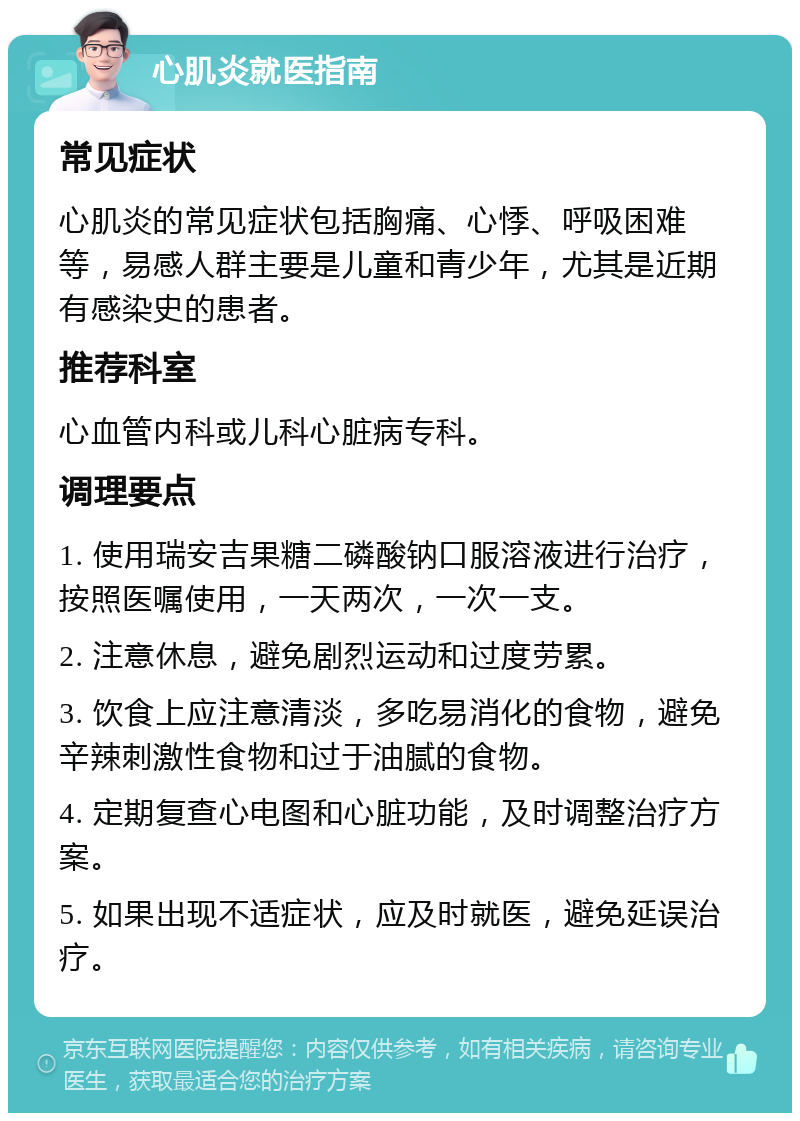 心肌炎就医指南 常见症状 心肌炎的常见症状包括胸痛、心悸、呼吸困难等，易感人群主要是儿童和青少年，尤其是近期有感染史的患者。 推荐科室 心血管内科或儿科心脏病专科。 调理要点 1. 使用瑞安吉果糖二磷酸钠口服溶液进行治疗，按照医嘱使用，一天两次，一次一支。 2. 注意休息，避免剧烈运动和过度劳累。 3. 饮食上应注意清淡，多吃易消化的食物，避免辛辣刺激性食物和过于油腻的食物。 4. 定期复查心电图和心脏功能，及时调整治疗方案。 5. 如果出现不适症状，应及时就医，避免延误治疗。