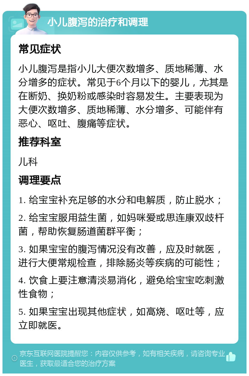 小儿腹泻的治疗和调理 常见症状 小儿腹泻是指小儿大便次数增多、质地稀薄、水分增多的症状。常见于6个月以下的婴儿，尤其是在断奶、换奶粉或感染时容易发生。主要表现为大便次数增多、质地稀薄、水分增多、可能伴有恶心、呕吐、腹痛等症状。 推荐科室 儿科 调理要点 1. 给宝宝补充足够的水分和电解质，防止脱水； 2. 给宝宝服用益生菌，如妈咪爱或思连康双歧杆菌，帮助恢复肠道菌群平衡； 3. 如果宝宝的腹泻情况没有改善，应及时就医，进行大便常规检查，排除肠炎等疾病的可能性； 4. 饮食上要注意清淡易消化，避免给宝宝吃刺激性食物； 5. 如果宝宝出现其他症状，如高烧、呕吐等，应立即就医。