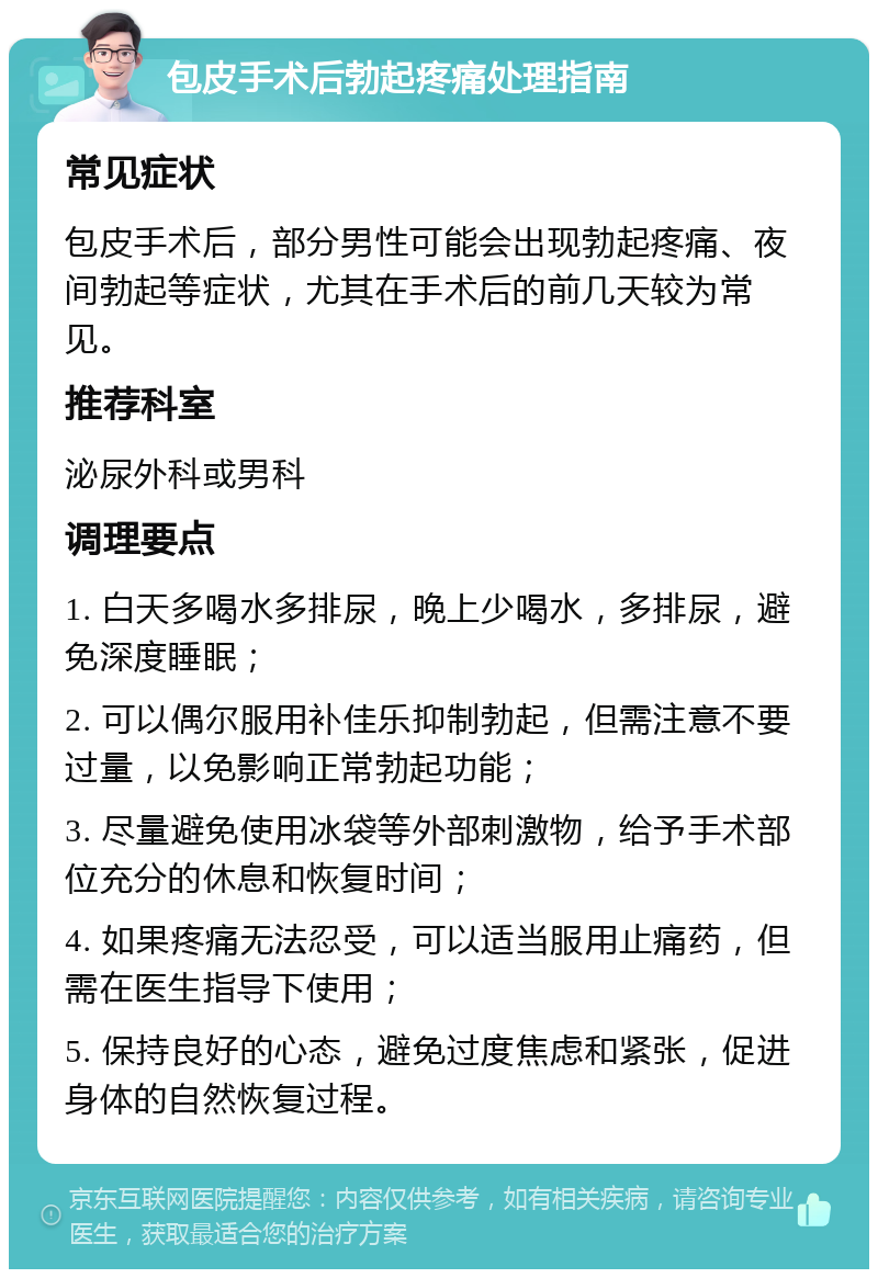 包皮手术后勃起疼痛处理指南 常见症状 包皮手术后，部分男性可能会出现勃起疼痛、夜间勃起等症状，尤其在手术后的前几天较为常见。 推荐科室 泌尿外科或男科 调理要点 1. 白天多喝水多排尿，晚上少喝水，多排尿，避免深度睡眠； 2. 可以偶尔服用补佳乐抑制勃起，但需注意不要过量，以免影响正常勃起功能； 3. 尽量避免使用冰袋等外部刺激物，给予手术部位充分的休息和恢复时间； 4. 如果疼痛无法忍受，可以适当服用止痛药，但需在医生指导下使用； 5. 保持良好的心态，避免过度焦虑和紧张，促进身体的自然恢复过程。