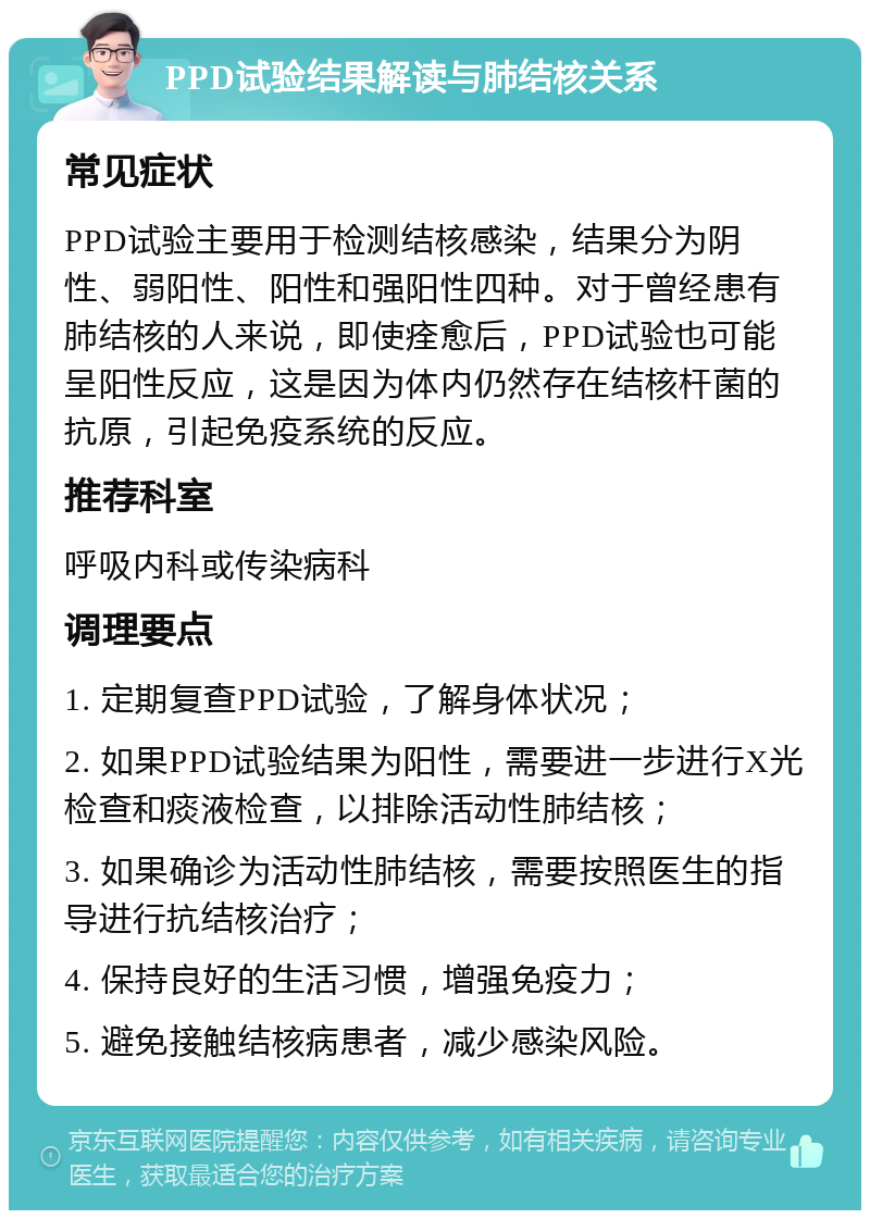 PPD试验结果解读与肺结核关系 常见症状 PPD试验主要用于检测结核感染，结果分为阴性、弱阳性、阳性和强阳性四种。对于曾经患有肺结核的人来说，即使痊愈后，PPD试验也可能呈阳性反应，这是因为体内仍然存在结核杆菌的抗原，引起免疫系统的反应。 推荐科室 呼吸内科或传染病科 调理要点 1. 定期复查PPD试验，了解身体状况； 2. 如果PPD试验结果为阳性，需要进一步进行X光检查和痰液检查，以排除活动性肺结核； 3. 如果确诊为活动性肺结核，需要按照医生的指导进行抗结核治疗； 4. 保持良好的生活习惯，增强免疫力； 5. 避免接触结核病患者，减少感染风险。