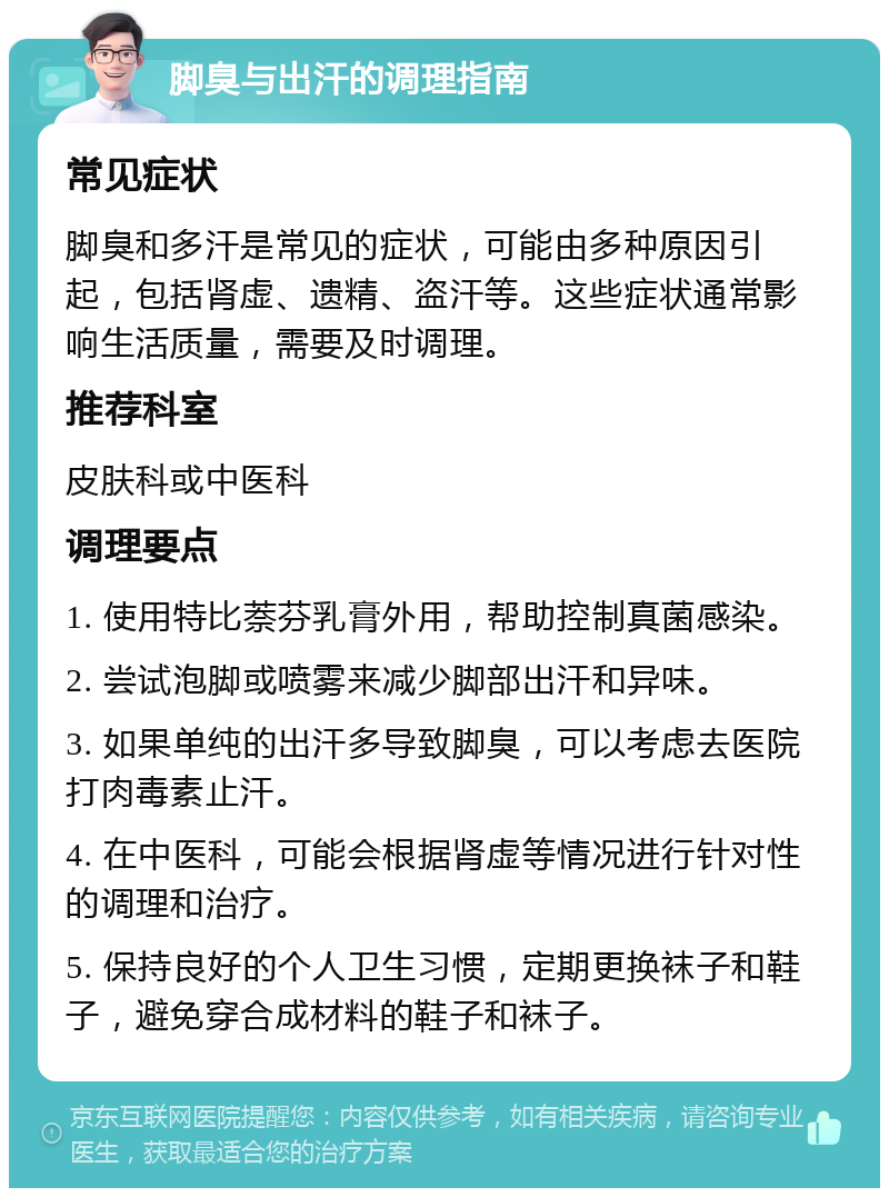 脚臭与出汗的调理指南 常见症状 脚臭和多汗是常见的症状，可能由多种原因引起，包括肾虚、遗精、盗汗等。这些症状通常影响生活质量，需要及时调理。 推荐科室 皮肤科或中医科 调理要点 1. 使用特比萘芬乳膏外用，帮助控制真菌感染。 2. 尝试泡脚或喷雾来减少脚部出汗和异味。 3. 如果单纯的出汗多导致脚臭，可以考虑去医院打肉毒素止汗。 4. 在中医科，可能会根据肾虚等情况进行针对性的调理和治疗。 5. 保持良好的个人卫生习惯，定期更换袜子和鞋子，避免穿合成材料的鞋子和袜子。