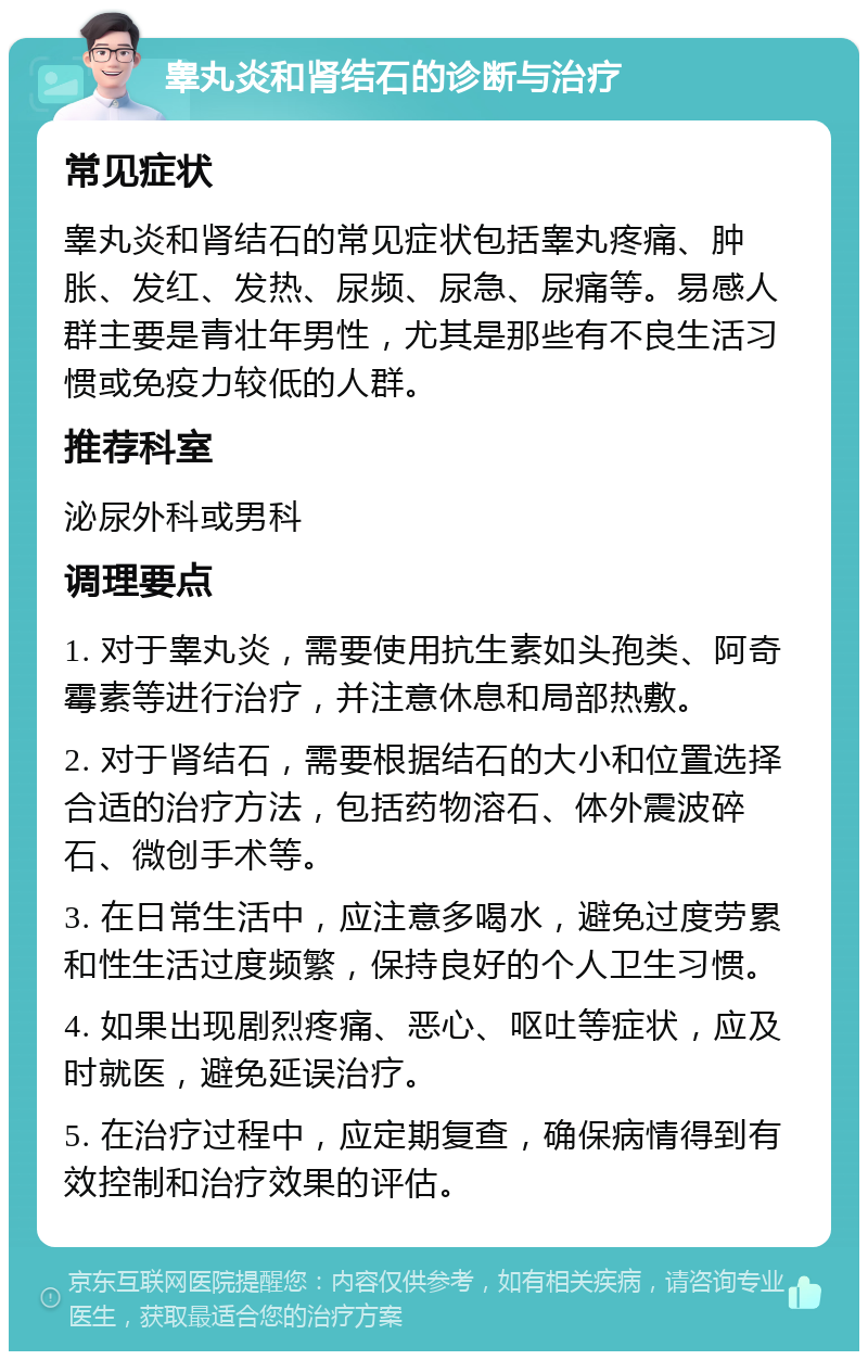 睾丸炎和肾结石的诊断与治疗 常见症状 睾丸炎和肾结石的常见症状包括睾丸疼痛、肿胀、发红、发热、尿频、尿急、尿痛等。易感人群主要是青壮年男性，尤其是那些有不良生活习惯或免疫力较低的人群。 推荐科室 泌尿外科或男科 调理要点 1. 对于睾丸炎，需要使用抗生素如头孢类、阿奇霉素等进行治疗，并注意休息和局部热敷。 2. 对于肾结石，需要根据结石的大小和位置选择合适的治疗方法，包括药物溶石、体外震波碎石、微创手术等。 3. 在日常生活中，应注意多喝水，避免过度劳累和性生活过度频繁，保持良好的个人卫生习惯。 4. 如果出现剧烈疼痛、恶心、呕吐等症状，应及时就医，避免延误治疗。 5. 在治疗过程中，应定期复查，确保病情得到有效控制和治疗效果的评估。