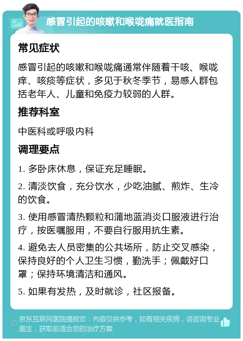 感冒引起的咳嗽和喉咙痛就医指南 常见症状 感冒引起的咳嗽和喉咙痛通常伴随着干咳、喉咙痒、咳痰等症状，多见于秋冬季节，易感人群包括老年人、儿童和免疫力较弱的人群。 推荐科室 中医科或呼吸内科 调理要点 1. 多卧床休息，保证充足睡眠。 2. 清淡饮食，充分饮水，少吃油腻、煎炸、生冷的饮食。 3. 使用感冒清热颗粒和蒲地蓝消炎口服液进行治疗，按医嘱服用，不要自行服用抗生素。 4. 避免去人员密集的公共场所，防止交叉感染，保持良好的个人卫生习惯，勤洗手；佩戴好口罩；保持环境清洁和通风。 5. 如果有发热，及时就诊，社区报备。