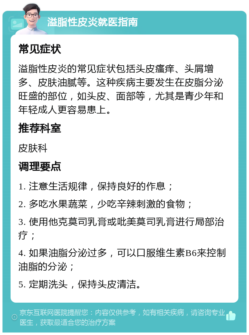 溢脂性皮炎就医指南 常见症状 溢脂性皮炎的常见症状包括头皮瘙痒、头屑增多、皮肤油腻等。这种疾病主要发生在皮脂分泌旺盛的部位，如头皮、面部等，尤其是青少年和年轻成人更容易患上。 推荐科室 皮肤科 调理要点 1. 注意生活规律，保持良好的作息； 2. 多吃水果蔬菜，少吃辛辣刺激的食物； 3. 使用他克莫司乳膏或吡美莫司乳膏进行局部治疗； 4. 如果油脂分泌过多，可以口服维生素B6来控制油脂的分泌； 5. 定期洗头，保持头皮清洁。