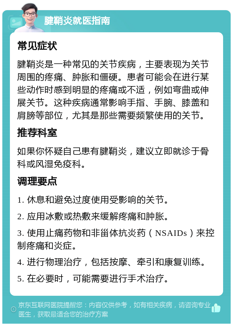 腱鞘炎就医指南 常见症状 腱鞘炎是一种常见的关节疾病，主要表现为关节周围的疼痛、肿胀和僵硬。患者可能会在进行某些动作时感到明显的疼痛或不适，例如弯曲或伸展关节。这种疾病通常影响手指、手腕、膝盖和肩膀等部位，尤其是那些需要频繁使用的关节。 推荐科室 如果你怀疑自己患有腱鞘炎，建议立即就诊于骨科或风湿免疫科。 调理要点 1. 休息和避免过度使用受影响的关节。 2. 应用冰敷或热敷来缓解疼痛和肿胀。 3. 使用止痛药物和非甾体抗炎药（NSAIDs）来控制疼痛和炎症。 4. 进行物理治疗，包括按摩、牵引和康复训练。 5. 在必要时，可能需要进行手术治疗。