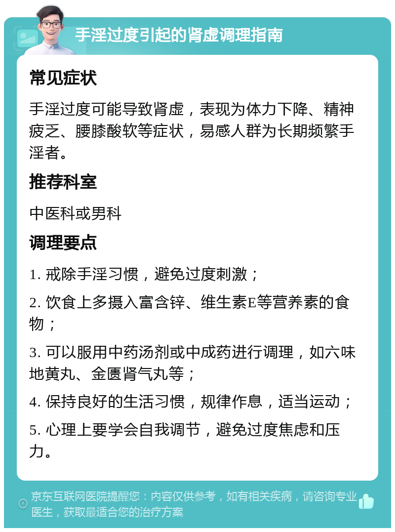 手淫过度引起的肾虚调理指南 常见症状 手淫过度可能导致肾虚，表现为体力下降、精神疲乏、腰膝酸软等症状，易感人群为长期频繁手淫者。 推荐科室 中医科或男科 调理要点 1. 戒除手淫习惯，避免过度刺激； 2. 饮食上多摄入富含锌、维生素E等营养素的食物； 3. 可以服用中药汤剂或中成药进行调理，如六味地黄丸、金匮肾气丸等； 4. 保持良好的生活习惯，规律作息，适当运动； 5. 心理上要学会自我调节，避免过度焦虑和压力。