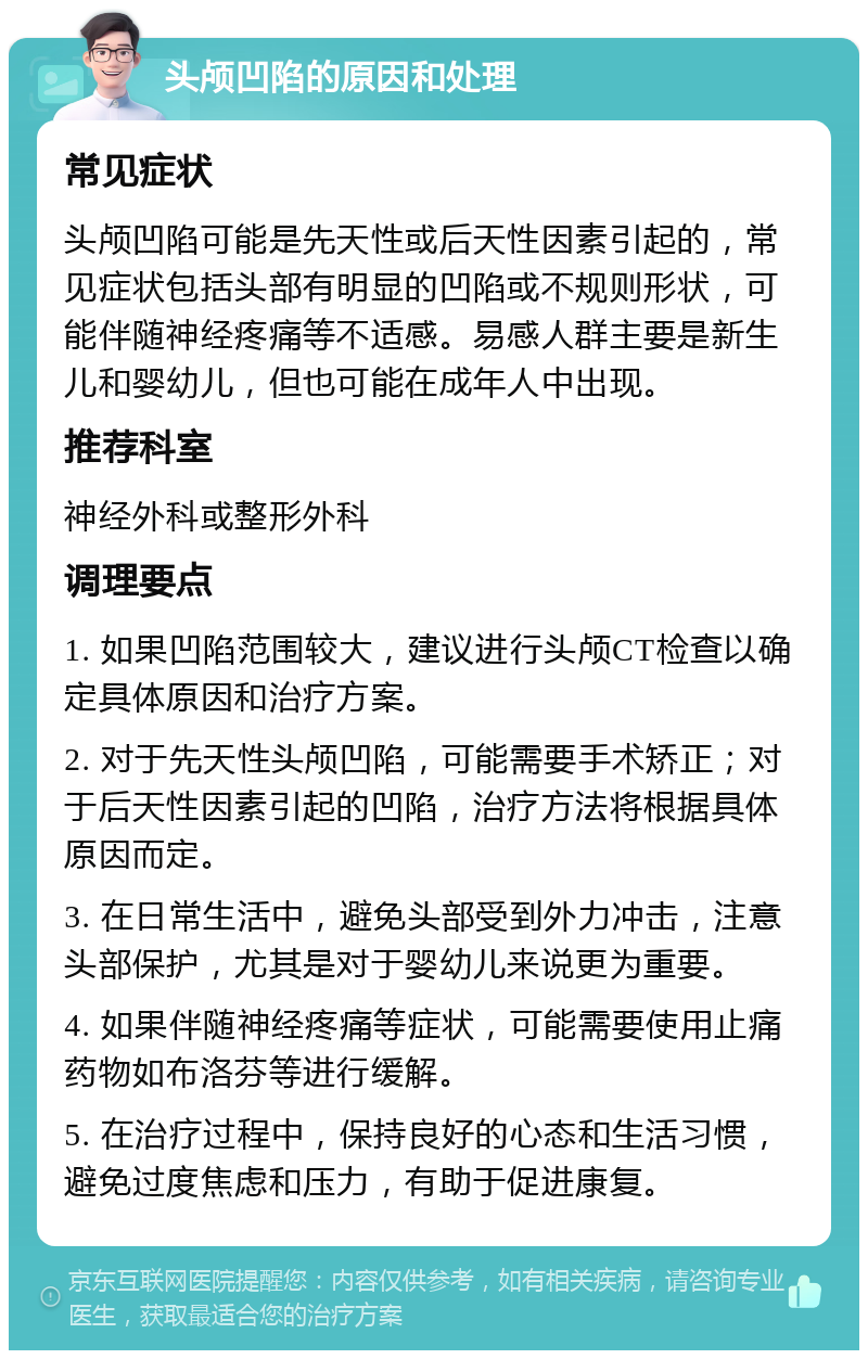 头颅凹陷的原因和处理 常见症状 头颅凹陷可能是先天性或后天性因素引起的，常见症状包括头部有明显的凹陷或不规则形状，可能伴随神经疼痛等不适感。易感人群主要是新生儿和婴幼儿，但也可能在成年人中出现。 推荐科室 神经外科或整形外科 调理要点 1. 如果凹陷范围较大，建议进行头颅CT检查以确定具体原因和治疗方案。 2. 对于先天性头颅凹陷，可能需要手术矫正；对于后天性因素引起的凹陷，治疗方法将根据具体原因而定。 3. 在日常生活中，避免头部受到外力冲击，注意头部保护，尤其是对于婴幼儿来说更为重要。 4. 如果伴随神经疼痛等症状，可能需要使用止痛药物如布洛芬等进行缓解。 5. 在治疗过程中，保持良好的心态和生活习惯，避免过度焦虑和压力，有助于促进康复。