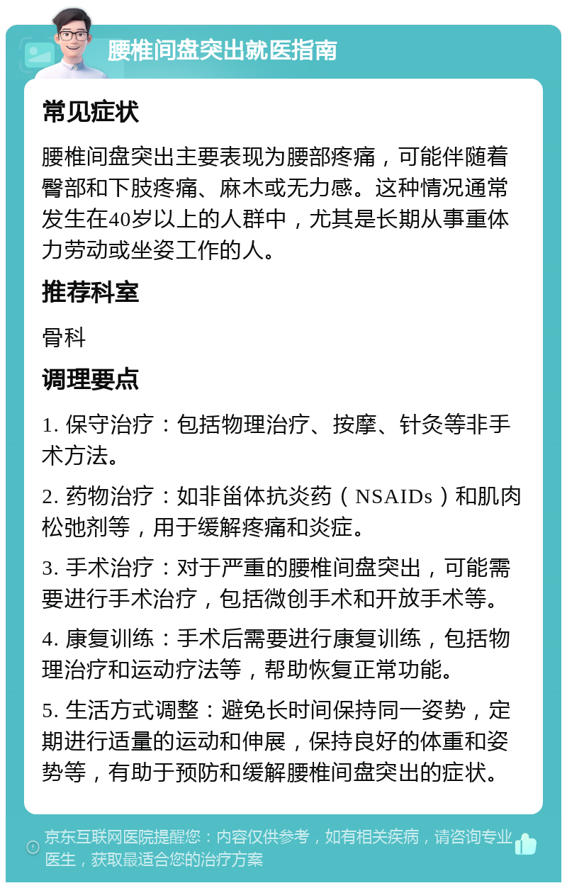 腰椎间盘突出就医指南 常见症状 腰椎间盘突出主要表现为腰部疼痛，可能伴随着臀部和下肢疼痛、麻木或无力感。这种情况通常发生在40岁以上的人群中，尤其是长期从事重体力劳动或坐姿工作的人。 推荐科室 骨科 调理要点 1. 保守治疗：包括物理治疗、按摩、针灸等非手术方法。 2. 药物治疗：如非甾体抗炎药（NSAIDs）和肌肉松弛剂等，用于缓解疼痛和炎症。 3. 手术治疗：对于严重的腰椎间盘突出，可能需要进行手术治疗，包括微创手术和开放手术等。 4. 康复训练：手术后需要进行康复训练，包括物理治疗和运动疗法等，帮助恢复正常功能。 5. 生活方式调整：避免长时间保持同一姿势，定期进行适量的运动和伸展，保持良好的体重和姿势等，有助于预防和缓解腰椎间盘突出的症状。