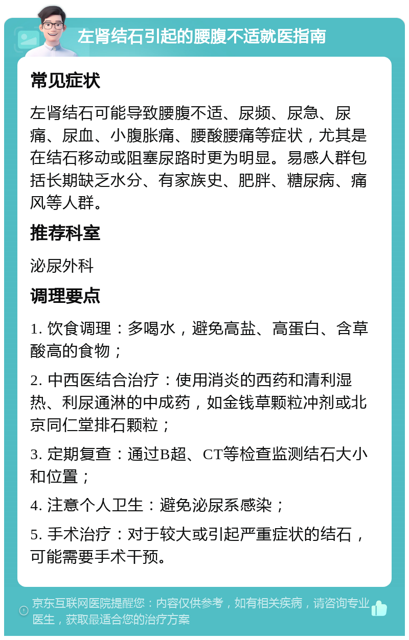 左肾结石引起的腰腹不适就医指南 常见症状 左肾结石可能导致腰腹不适、尿频、尿急、尿痛、尿血、小腹胀痛、腰酸腰痛等症状，尤其是在结石移动或阻塞尿路时更为明显。易感人群包括长期缺乏水分、有家族史、肥胖、糖尿病、痛风等人群。 推荐科室 泌尿外科 调理要点 1. 饮食调理：多喝水，避免高盐、高蛋白、含草酸高的食物； 2. 中西医结合治疗：使用消炎的西药和清利湿热、利尿通淋的中成药，如金钱草颗粒冲剂或北京同仁堂排石颗粒； 3. 定期复查：通过B超、CT等检查监测结石大小和位置； 4. 注意个人卫生：避免泌尿系感染； 5. 手术治疗：对于较大或引起严重症状的结石，可能需要手术干预。