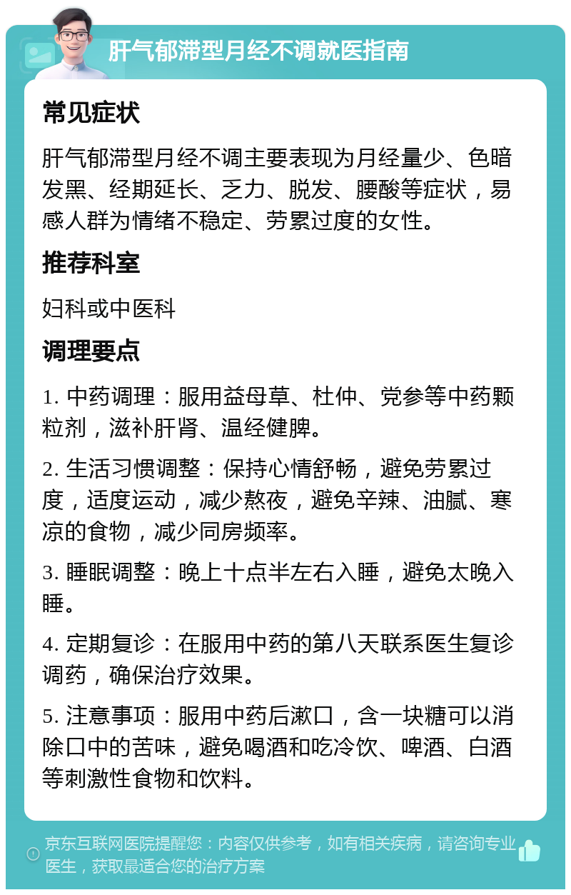 肝气郁滞型月经不调就医指南 常见症状 肝气郁滞型月经不调主要表现为月经量少、色暗发黑、经期延长、乏力、脱发、腰酸等症状，易感人群为情绪不稳定、劳累过度的女性。 推荐科室 妇科或中医科 调理要点 1. 中药调理：服用益母草、杜仲、党参等中药颗粒剂，滋补肝肾、温经健脾。 2. 生活习惯调整：保持心情舒畅，避免劳累过度，适度运动，减少熬夜，避免辛辣、油腻、寒凉的食物，减少同房频率。 3. 睡眠调整：晚上十点半左右入睡，避免太晚入睡。 4. 定期复诊：在服用中药的第八天联系医生复诊调药，确保治疗效果。 5. 注意事项：服用中药后漱口，含一块糖可以消除口中的苦味，避免喝酒和吃冷饮、啤酒、白酒等刺激性食物和饮料。