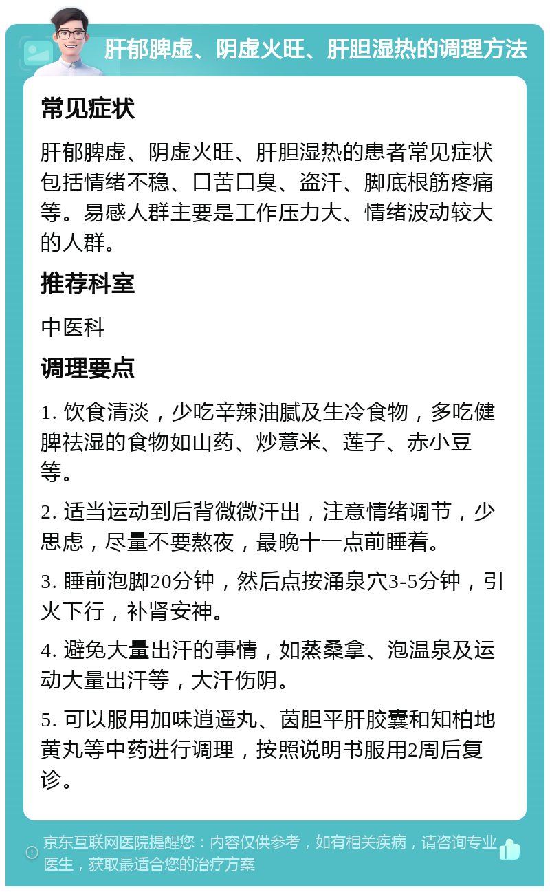 肝郁脾虚、阴虚火旺、肝胆湿热的调理方法 常见症状 肝郁脾虚、阴虚火旺、肝胆湿热的患者常见症状包括情绪不稳、口苦口臭、盗汗、脚底根筋疼痛等。易感人群主要是工作压力大、情绪波动较大的人群。 推荐科室 中医科 调理要点 1. 饮食清淡，少吃辛辣油腻及生冷食物，多吃健脾祛湿的食物如山药、炒薏米、莲子、赤小豆等。 2. 适当运动到后背微微汗出，注意情绪调节，少思虑，尽量不要熬夜，最晚十一点前睡着。 3. 睡前泡脚20分钟，然后点按涌泉穴3-5分钟，引火下行，补肾安神。 4. 避免大量出汗的事情，如蒸桑拿、泡温泉及运动大量出汗等，大汗伤阴。 5. 可以服用加味逍遥丸、茵胆平肝胶囊和知柏地黄丸等中药进行调理，按照说明书服用2周后复诊。