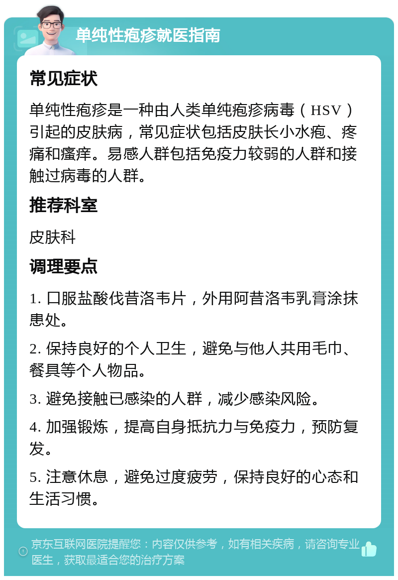 单纯性疱疹就医指南 常见症状 单纯性疱疹是一种由人类单纯疱疹病毒（HSV）引起的皮肤病，常见症状包括皮肤长小水疱、疼痛和瘙痒。易感人群包括免疫力较弱的人群和接触过病毒的人群。 推荐科室 皮肤科 调理要点 1. 口服盐酸伐昔洛韦片，外用阿昔洛韦乳膏涂抹患处。 2. 保持良好的个人卫生，避免与他人共用毛巾、餐具等个人物品。 3. 避免接触已感染的人群，减少感染风险。 4. 加强锻炼，提高自身抵抗力与免疫力，预防复发。 5. 注意休息，避免过度疲劳，保持良好的心态和生活习惯。