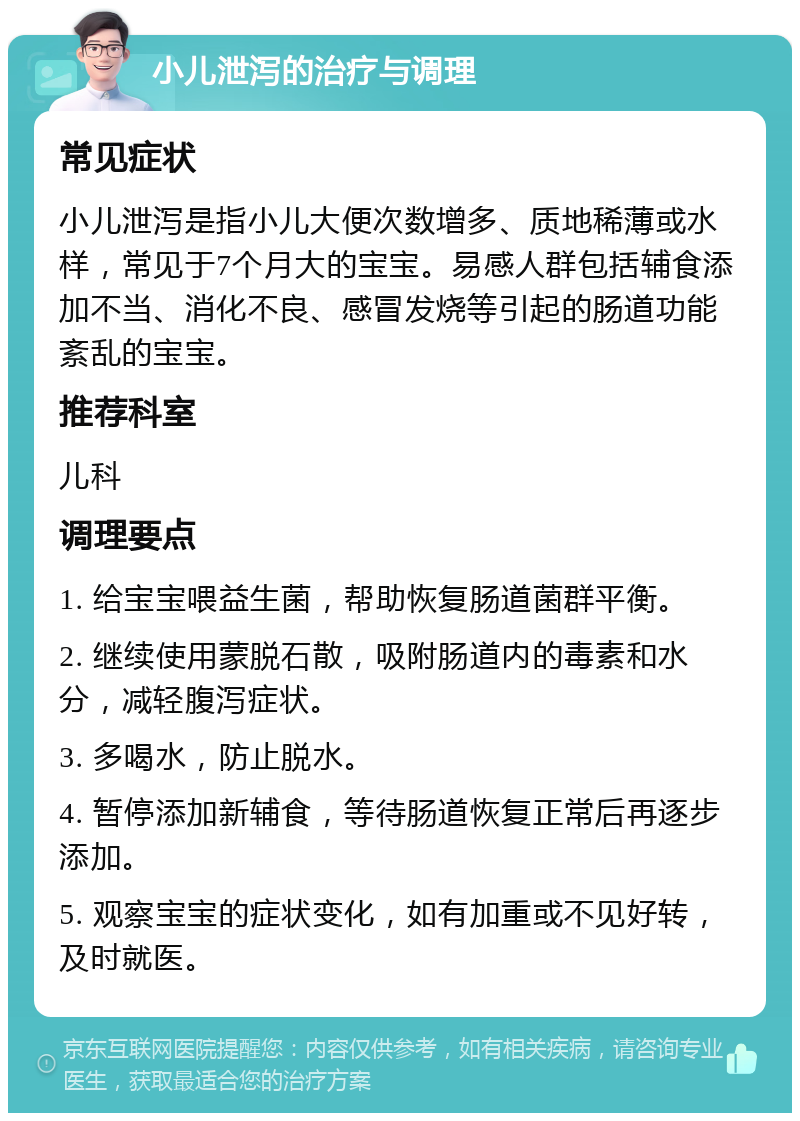 小儿泄泻的治疗与调理 常见症状 小儿泄泻是指小儿大便次数增多、质地稀薄或水样，常见于7个月大的宝宝。易感人群包括辅食添加不当、消化不良、感冒发烧等引起的肠道功能紊乱的宝宝。 推荐科室 儿科 调理要点 1. 给宝宝喂益生菌，帮助恢复肠道菌群平衡。 2. 继续使用蒙脱石散，吸附肠道内的毒素和水分，减轻腹泻症状。 3. 多喝水，防止脱水。 4. 暂停添加新辅食，等待肠道恢复正常后再逐步添加。 5. 观察宝宝的症状变化，如有加重或不见好转，及时就医。