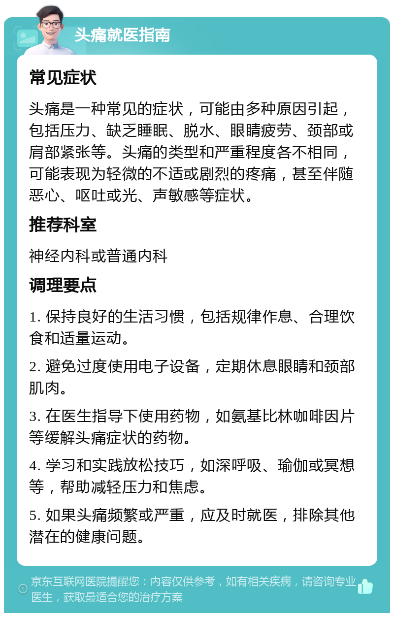 头痛就医指南 常见症状 头痛是一种常见的症状，可能由多种原因引起，包括压力、缺乏睡眠、脱水、眼睛疲劳、颈部或肩部紧张等。头痛的类型和严重程度各不相同，可能表现为轻微的不适或剧烈的疼痛，甚至伴随恶心、呕吐或光、声敏感等症状。 推荐科室 神经内科或普通内科 调理要点 1. 保持良好的生活习惯，包括规律作息、合理饮食和适量运动。 2. 避免过度使用电子设备，定期休息眼睛和颈部肌肉。 3. 在医生指导下使用药物，如氨基比林咖啡因片等缓解头痛症状的药物。 4. 学习和实践放松技巧，如深呼吸、瑜伽或冥想等，帮助减轻压力和焦虑。 5. 如果头痛频繁或严重，应及时就医，排除其他潜在的健康问题。