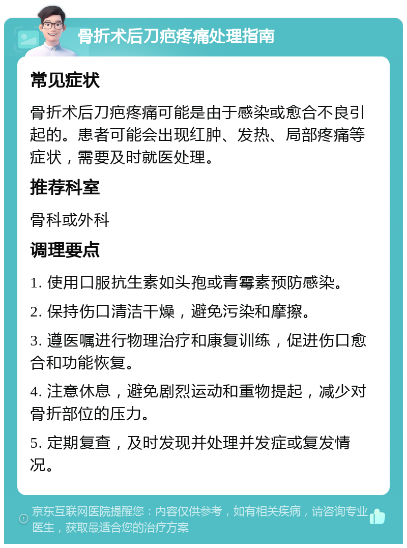 骨折术后刀疤疼痛处理指南 常见症状 骨折术后刀疤疼痛可能是由于感染或愈合不良引起的。患者可能会出现红肿、发热、局部疼痛等症状，需要及时就医处理。 推荐科室 骨科或外科 调理要点 1. 使用口服抗生素如头孢或青霉素预防感染。 2. 保持伤口清洁干燥，避免污染和摩擦。 3. 遵医嘱进行物理治疗和康复训练，促进伤口愈合和功能恢复。 4. 注意休息，避免剧烈运动和重物提起，减少对骨折部位的压力。 5. 定期复查，及时发现并处理并发症或复发情况。