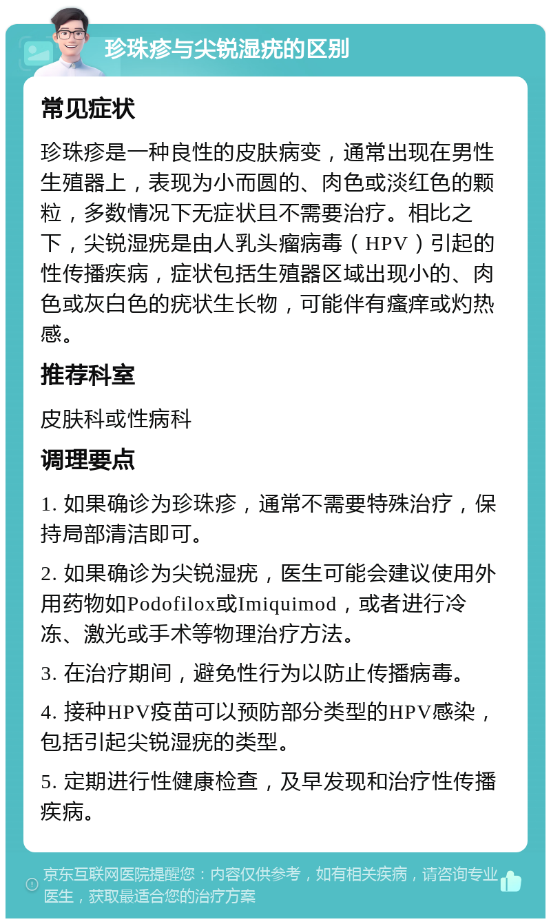 珍珠疹与尖锐湿疣的区别 常见症状 珍珠疹是一种良性的皮肤病变，通常出现在男性生殖器上，表现为小而圆的、肉色或淡红色的颗粒，多数情况下无症状且不需要治疗。相比之下，尖锐湿疣是由人乳头瘤病毒（HPV）引起的性传播疾病，症状包括生殖器区域出现小的、肉色或灰白色的疣状生长物，可能伴有瘙痒或灼热感。 推荐科室 皮肤科或性病科 调理要点 1. 如果确诊为珍珠疹，通常不需要特殊治疗，保持局部清洁即可。 2. 如果确诊为尖锐湿疣，医生可能会建议使用外用药物如Podofilox或Imiquimod，或者进行冷冻、激光或手术等物理治疗方法。 3. 在治疗期间，避免性行为以防止传播病毒。 4. 接种HPV疫苗可以预防部分类型的HPV感染，包括引起尖锐湿疣的类型。 5. 定期进行性健康检查，及早发现和治疗性传播疾病。