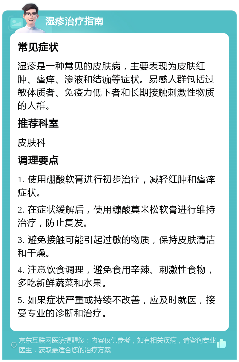 湿疹治疗指南 常见症状 湿疹是一种常见的皮肤病，主要表现为皮肤红肿、瘙痒、渗液和结痂等症状。易感人群包括过敏体质者、免疫力低下者和长期接触刺激性物质的人群。 推荐科室 皮肤科 调理要点 1. 使用硼酸软膏进行初步治疗，减轻红肿和瘙痒症状。 2. 在症状缓解后，使用糠酸莫米松软膏进行维持治疗，防止复发。 3. 避免接触可能引起过敏的物质，保持皮肤清洁和干燥。 4. 注意饮食调理，避免食用辛辣、刺激性食物，多吃新鲜蔬菜和水果。 5. 如果症状严重或持续不改善，应及时就医，接受专业的诊断和治疗。