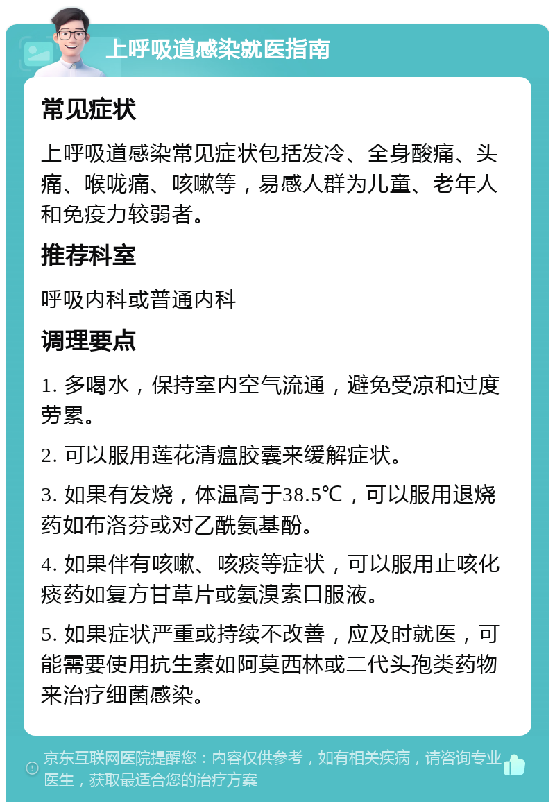 上呼吸道感染就医指南 常见症状 上呼吸道感染常见症状包括发冷、全身酸痛、头痛、喉咙痛、咳嗽等，易感人群为儿童、老年人和免疫力较弱者。 推荐科室 呼吸内科或普通内科 调理要点 1. 多喝水，保持室内空气流通，避免受凉和过度劳累。 2. 可以服用莲花清瘟胶囊来缓解症状。 3. 如果有发烧，体温高于38.5℃，可以服用退烧药如布洛芬或对乙酰氨基酚。 4. 如果伴有咳嗽、咳痰等症状，可以服用止咳化痰药如复方甘草片或氨溴索口服液。 5. 如果症状严重或持续不改善，应及时就医，可能需要使用抗生素如阿莫西林或二代头孢类药物来治疗细菌感染。