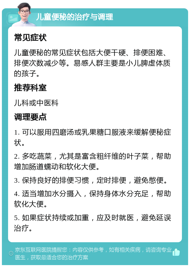 儿童便秘的治疗与调理 常见症状 儿童便秘的常见症状包括大便干硬、排便困难、排便次数减少等。易感人群主要是小儿脾虚体质的孩子。 推荐科室 儿科或中医科 调理要点 1. 可以服用四磨汤或乳果糖口服液来缓解便秘症状。 2. 多吃蔬菜，尤其是富含粗纤维的叶子菜，帮助增加肠道蠕动和软化大便。 3. 保持良好的排便习惯，定时排便，避免憋便。 4. 适当增加水分摄入，保持身体水分充足，帮助软化大便。 5. 如果症状持续或加重，应及时就医，避免延误治疗。